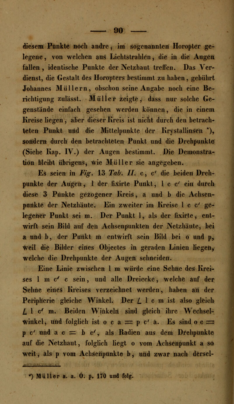 diesem Punkte noch andre, im sogenannten Horopter ge- legene , von welchen aus Lichtstrahlen, die in die Augen fallen , identische Punkte der Netzhaut treffen. Das Ver- dienst, die Gestalt des Horopters bestimmt zu haben, gebührt Johannes Müllern, obschon seine Angabe noch eine Be- richtigung zulässt. Müller zeigte, dass nur solche Ge- genstände einfach gesehen werden können, die in einem Kreise liegen, aber dieser Kreis ist nicht durch den betrach- teten Punkt und die Mittelpunkte der Krystallinsen *), sondern durch den betrachteten Punkt und die Drehpunkte (Siehe Kap. IV.) der Augen bestimmt. Die Demonstra- tion bleibt übrigens, wie Müller sie angegeben. Es seien in Fig. 13 Tab. II. c, c' die beiden Dreh- punkte der Augen, 1 der fixirte Punkt, 1 c c' ein durch diese 3 Punkte gezogener Kreis, a und b die Achsen- punkte der Netzhaute. Ein zweiter im Kreise 1 c c' ge- legener Punkt sei m. Der Punkt 1, als der fixirte, ent- wirft sein Bild auf den Achsenpunkten der Netzhäute, bei a und b, der Punkt m entwirft sein Bild bei o und p, weil die Bilder eines Objectes in geraden Linien liegen, welche die Drehpunkte der Augen schneiden. Eine Linie zwischen 1 m würde eine Sehne des Krei- ses 1 m c' c sein, und alle Dreiecke, welche auf der Sehne eines Kreises verzeichnet werden, haben an der Peripherie gleiche Winkel. Der /.lern ist also gleich L \ c' m. Beiden Winkeln sind gleich ihre Wechsel- winkel, und folglich ist o c a = p C a. Es sind ocz: p c' und a c =: b c/, als Radien aus dem Drehpunkte auf die Netzhaut, folglich liegt o vom Achsenpunkt a so weit, als p vom Achsenpunkte b, und zwar nach dersel- .= *) Müller a. a. 0. p, 170 und folg.