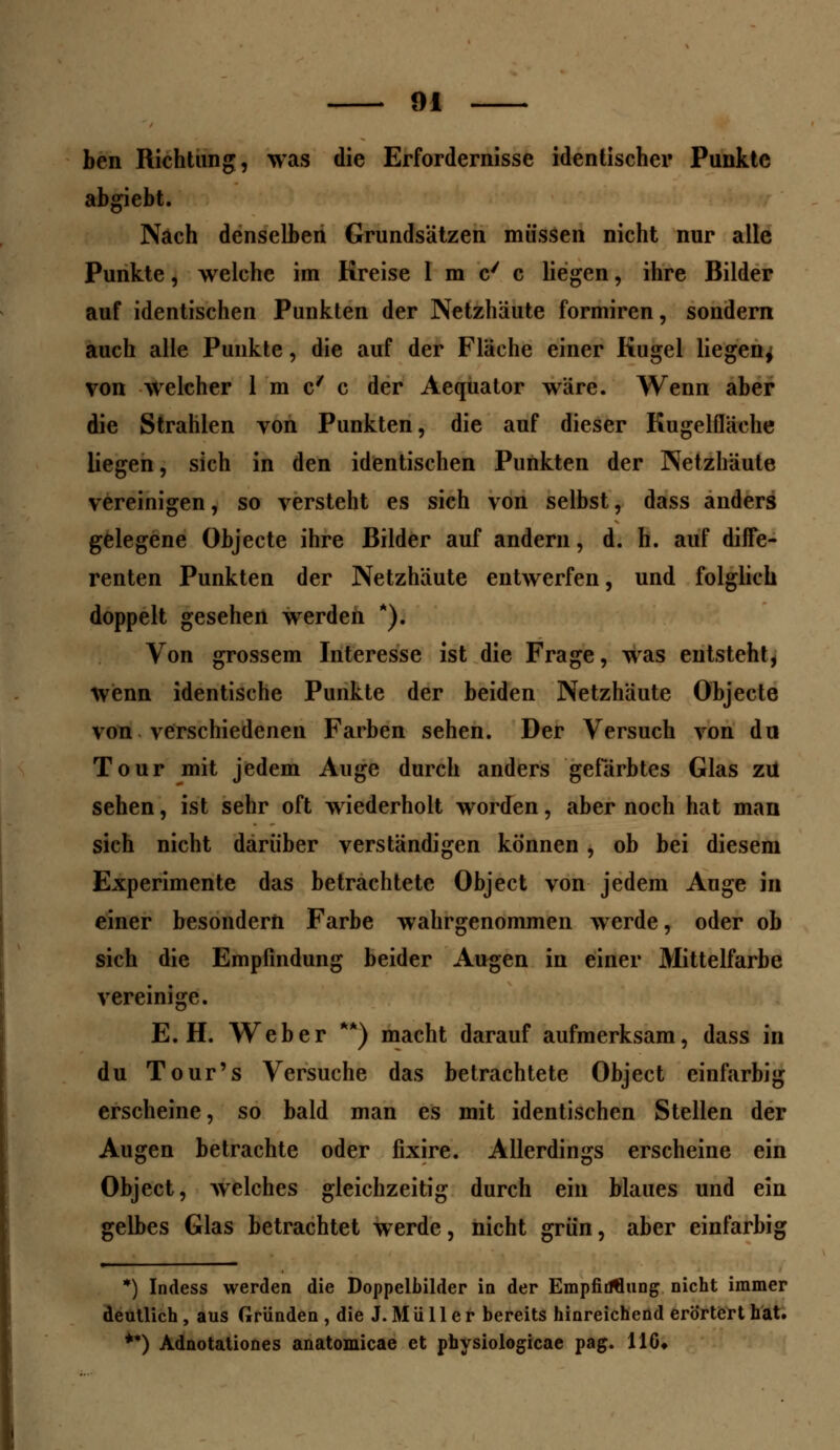 ben Richtung, was die Erfordernisse identischer Punkte abgiebt. Nach denselben Grundsätzen müssen nicht nur alle Punkte, welche im Kreise 1 m c' c liegen, ihre Bilder auf identischen Punkten der Netzhäute formiren, sondern auch alle Punkte, die auf der Fläche einer Kugel liegen, von welcher 1 m c/ c der Aequator wäre. Wenn aber die Strahlen von Punkten, die auf dieser Kugelfläche liegen, sich in den identischen Punkten der Netzhäute vereinigen, so versteht es sich von selbst, dass anders gelegene Objecte ihre Bilder auf andern, d. h. auf diffe- renten Punkten der Netzhäute entwerfen, und folglich doppelt gesehen werden *). Von grossem Interesse ist die Frage, was entsteht, wenn identische Punkte der beiden Netzhäute Objecte von verschiedenen Farben sehen. Der Versuch von du Tour mit jedem Auge durch anders gefärbtes Glas zu sehen, ist sehr oft wiederholt worden, aber noch hat man sich nicht darüber verständigen können, ob bei diesem Experimente das betrachtete Object von jedem Auge in einer besondern Farbe wahrgenommen werde, oder ob sich die Empfindung beider Augen in einer Mittelfarbe vereinige. E.H. Weber **) macht darauf aufmerksam, dass in du Tour's Versuche das betrachtete Object einfarbig erscheine, so bald man es mit identischen Stellen der Augen betrachte oder fixire. Allerdings erscheine ein Object, welches gleichzeitig durch ein blaues und ein gelbes Glas betrachtet werde, nicht grün, aber einfarbig *) Indess werden die Doppelbilder in der EmpfiöHung nicht immer deutlich, aus Gründen , die J. M ü 11 e r bereits hinreichend erörtert hat. **) Adnotationes anatomicae et pbysiologicae pag. 116*