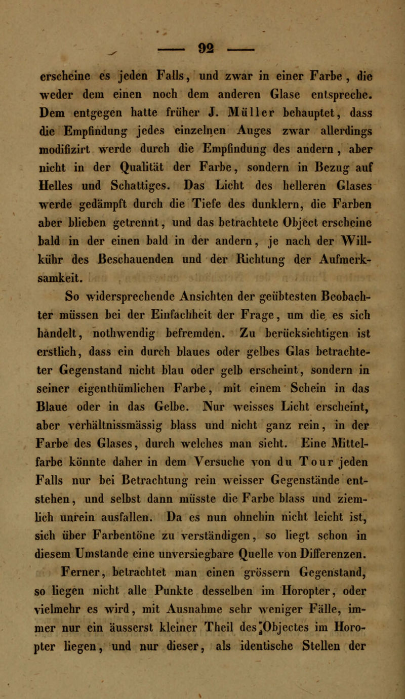 erscheine es jeden Falls, und zwar in einer Farbe , die weder dem einen noch dem anderen Glase entspreche. Dem entgegen hatte früher J. Müller behauptet, dass die Empfindung jedes einzelnen Auges zwar allerdings modifizirt werde durch die Empfindung des andern , aber nicht in der Qualität der Farbe, sondern in Bezug auf Helles und Schattiges. Das Licht des helleren Glases werde gedämpft durch die Tiefe des dunklern, die Farben aber blieben getrennt, und das betrachtete Object erscheine bald in der einen bald in der andern, je nach der Will- kühr des Beschauenden und der Richtung der Aufmerk- samkeit. So widersprechende Ansichten der geübtesten Beobach- ter müssen bei der Einfachheit der Frage, um die es sich handelt, nothwendig befremden. Zu berücksichtigen ist erstlich, dass ein durch blaues oder gelbes Glas betrachte- ter Gegenstand nicht blau oder gelb erscheint, sondern in seiner eigenthümlichen Farbe, mit einem Schein in das Blaue oder in das Gelbe. Nur weisses Licht erscheint, aber verhältnissmässig blass und nicht ganz rein, in der Farbe des Glases, durch welches mau sieht. Eine Mittel- farbe könnte daher in dem Versuche von du Tour jeden Falls nur bei Betrachtung rein weisser Gegenstände ent- stehen , und selbst dann müsste die Farbe blass und ziem- lich unrein ausfallen. Da es nun ohnehin nicht leicht ist, sich über Farbentöne zu verständigen, so liegt schon in diesem Umstände eine unversiegbare Quelle von Differenzen. Ferner, betrachtet man einen grössern Gegenstand, so liegen nicht alle Punkte desselben im Horopter, oder vielmehr es wird, mit Ausnahme sehr weniger Fälle, im- mer nur ein äusserst kleiner Theil des^Objectes im Horo- pter liegen, und nur dieser, als identische Stellen der