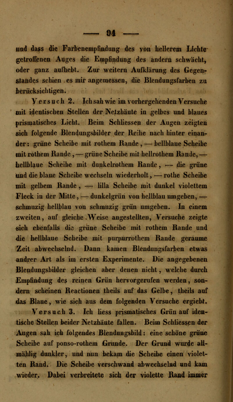 84 und dass die Farbenempfindung des you hellerem Lichte getroffenen Auges die Empfindung des andern schwächt, oder ganz aufhebt. Zur weitern Aufklärung des Gegen- standes schien es mir angemessen, die Blendungsfarben zu berücksichtigen. Versuch 2. Ich sah wie im vorhergehenden Versuche mit identischen Stellen der Netzhäute in gelbes und blaues prismatisches Licht. Beim Schliessen der Augen zeigten sich folgende Blendungsbilder der Reihe nach hinter einan- der : grüne Scheibe mit rothem Rande , — bellblaue Scheibe mit rothem Rande , — grüne Scheibe mit hellrothem Rande,— hellblaue Scheibe mit dunkelrothem Rande, — die grüne und die blaue Scheibe wechseln wiederholt, — rothe Scheibe mit gelbem Rande , — Ulla Scheibe mit dunkel violettem Fleck in der Mitte, — dunkelgrün vou hellblau umgeben, — schmuzig hellblau von schmuzig grün umgeben. In einem zweiten, auf gleiche .Weise abgestellten, Versuche zeigte sich ebenfalls die grüne Scheibe mit rothem Rande und die hellblaue Scheibe mit purpurrotem Rande geraume Zeit abwechselnd. Dann kamen Blendungsfarben etwas andrer Art als im ersten Experimente. Die angegebenen Blendungsbilder gleichen aber denen nicht, welche durch Empfindung des reinen Grün hervorgerufen werden, son- dern scheinen Reactionen theils auf das Gelbe, theils auf das Blaue, wie sich aus dem folgenden Versuche ergiebt. Versuch 3. Ich liess prismatisches Grün auf iden- tische Stellen beider Netzhäute fallen. Beim Schliessen der Augen sah ich folgendes Blendungsbild: eine schöne grüne Scheibe auf ponso-rothem Grunde. Der Grund wurtfe all- mälilig dunkler, und nun bekam die Scheibe einen violet- ten Rand. Die Scheibe verschwand abwechselnd und kam wieder. Dabei verbreitete sich der violette Rand immer