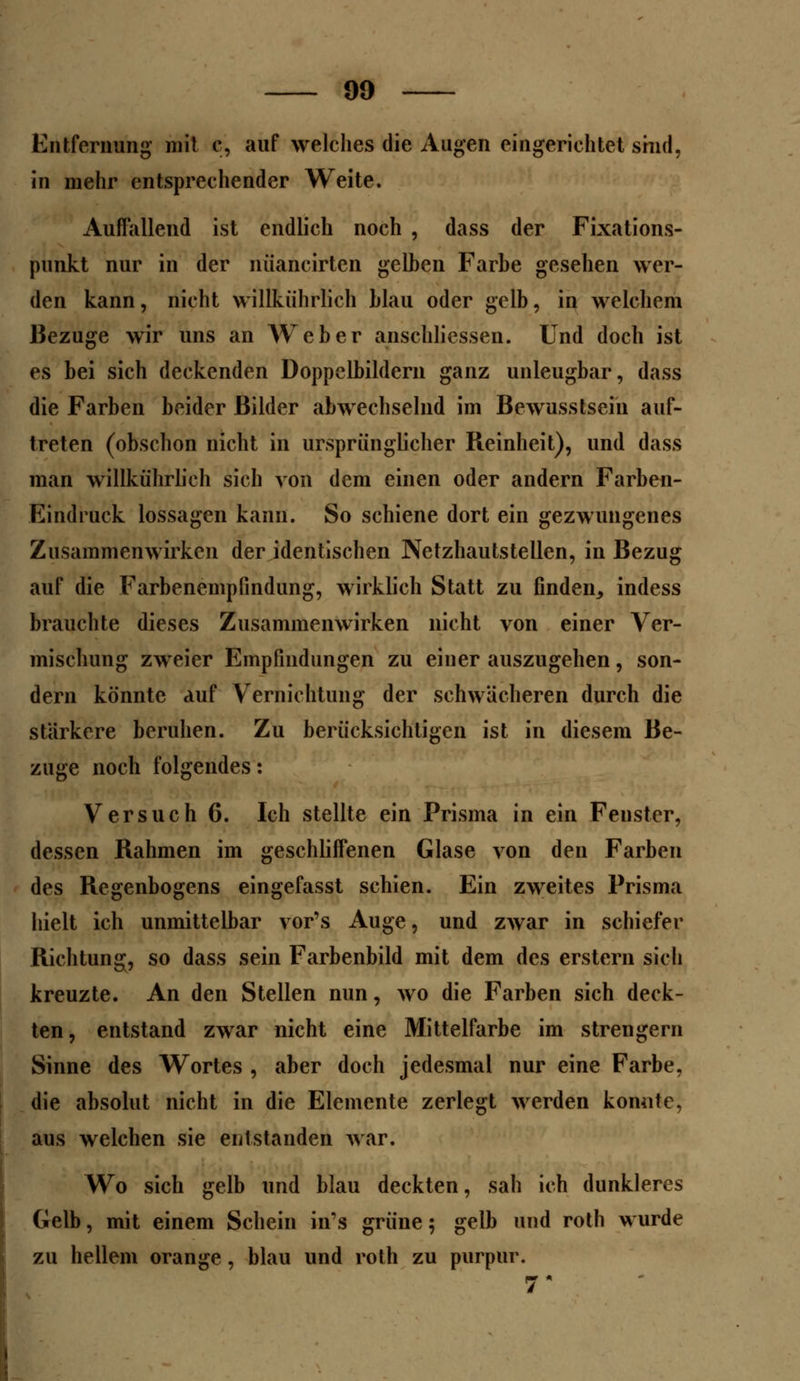 Entfernung- mit c, auf welches die Augen eingerichtet sind, in mehr entsprechender Weite. Auffallend ist endlich noch , dass der Fixations- punkt nur in der nüancirten gelben Farbe gesehen wer- den kann, nicht willkührlich blau oder gelb, in welchem Bezüge wir uns an AVeber anschliessen. Und doch ist es bei sich deckenden Doppelbildern ganz unleugbar, dass die Farben beider Bilder abwechselnd im Bewusstsein auf- treten (obschon nicht in ursprünglicher Reinheit), und dass man willkührlich sich von dem einen oder andern Farben- Eindruck lossagen kann. So schiene dort ein gezwungenes Zusammenwirken der identischen Netzhautstellen, in Bezug auf die Farbenempfindung, wirklich Statt zu finden, indess brauchte dieses Zusammenwirken nicht von einer Ver- mischung zweier Empfindungen zu einer auszugehen, son- dern könnte auf Vernichtung der schwächeren durch die stärkere beruhen. Zu berücksichtigen ist in diesem Be- züge noch folgendes: Versuch 6. Ich stellte ein Prisma in ein Fenster, dessen Rahmen im geschliffenen Glase von den Farben des Regenbogens eingefasst schien. Ein zweites Prisma hielt ich unmittelbar vor's Auge, und zwar in schiefer Richtung, so dass sein Farbenbild mit dem des erstem sich kreuzte. An den Stellen nun, wo die Farben sich deck- ten, entstand zwar nicht eine Mittelfarbe im strengern Sinne des Wortes , aber doch jedesmal nur eine Farbe, die absolut nicht in die Elemente zerlegt werden konnte, aus welchen sie entstanden war. Wo sich gelb und blau deckten, sah ich dunkleres Gelb, mit einem Schein in's grüne 5 gelb und roth wurde zu hellem orange, blau und roth zu purpur.