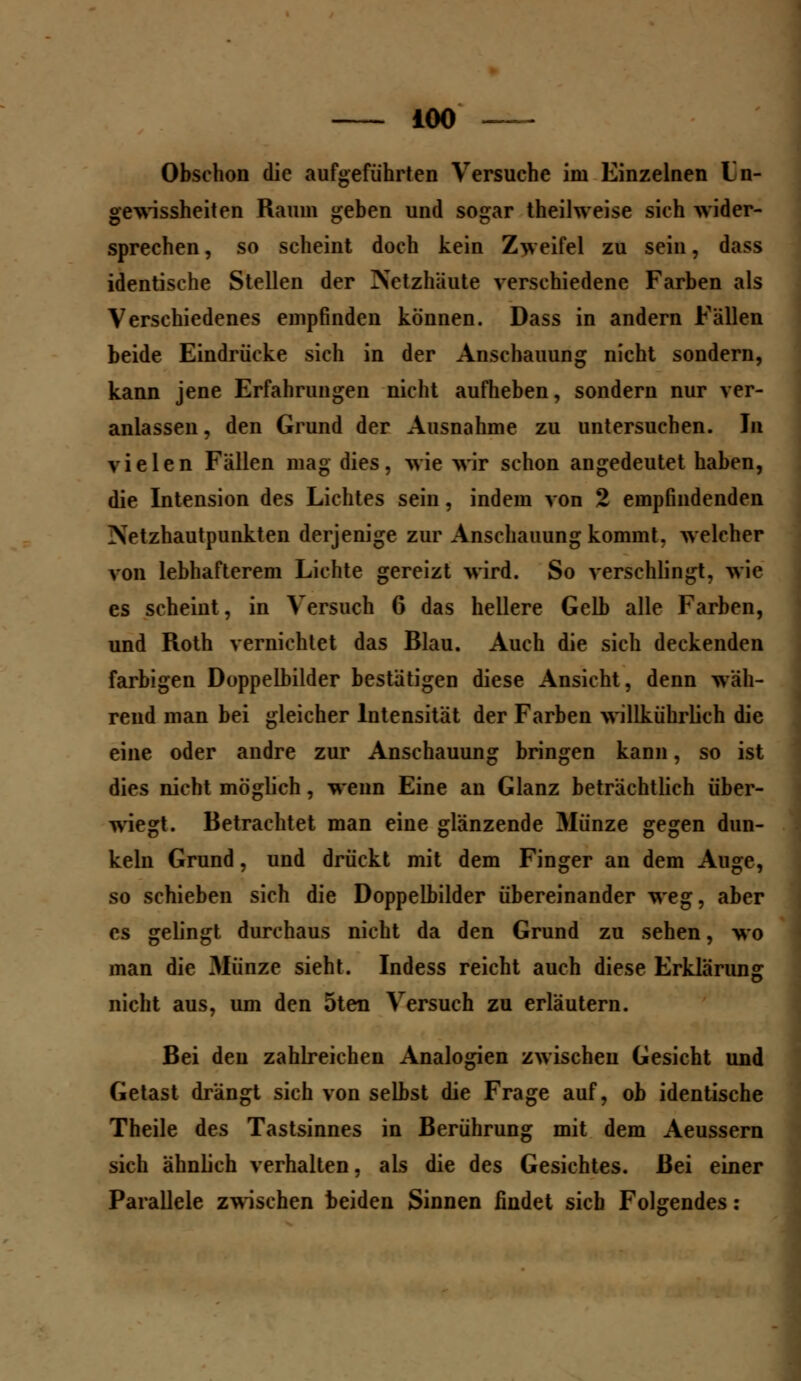 Obschon die aufgeführten Versuche im Einzelnen Ln- gewissheiten Raum geben und sogar theilweise sich wider- sprechen , so scheint doch kein Zweifel zu sein, dass identische Stellen der Netzhäute verschiedene Farben als Verschiedenes empfinden können. Dass in andern Fallen beide Eindrücke sich in der Anschauung nicht sondern, kann jene Erfahrungen nicht aufheben, sondern nur ver- anlassen , den Grund der Ausnahme zu untersuchen. In vielen Fallen mag dies, wie wir schon angedeutet haben, die Intension des Lichtes sein, indem von 2 empfindenden :\etzhautpunkten derjenige zur Anschauung kommt, welcher von lebhafterem Lichte gereizt wird. So verschlingt, wie es scheint, in Versuch 6 das hellere Gelb alle Farben, und Roth vernichtet das Blau. Auch die sich deckenden farbigen Doppelbilder bestätigen diese Ansicht, denn wah- rend man bei gleicher Intensität der Farben willkührlich die eine oder andre zur Anschauung bringen kann, so ist dies nicht möglich, wenn Eine an Glanz beträchtlich über- wiegt. Betrachtet man eine glänzende Münze gegen dun- keln Grund, und drückt mit dem Finger an dem Auge, so schieben sich die Doppelbilder übereinander weg, aber es gelingt durchaus nicht da den Grund zu sehen, wo man die Münze sieht. Indess reicht auch diese Erklärung nicht aus, um den 5ten Versuch zu erläutern. Bei den zahlreichen Analogien zwischen Gesicht und Getast drängt sich von selbst die Frage auf, ob identische Theile des Tastsinnes in Berührung mit dem Aeussern sich ähnlich verhalten, als die des Gesichtes. Bei einer Parallele zwischen beiden Sinnen findet sieb Folgendes: