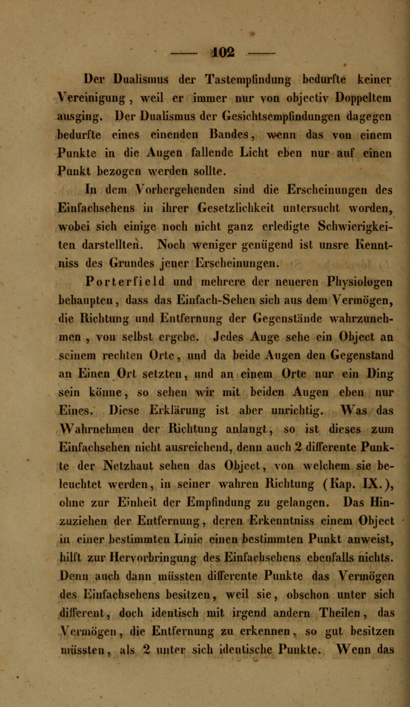 Der Dualismus der Tastempfindung bedurfte keiner Vereinigung , weil er immer nur von objectiv Doppeltem ausging. Der Dualismus der Gesichtsempfindungen dagegen bedurfte eines einenden Bandes, wenn das von einem Punkte in die Augen fallende Licht eben nur auf einen Punkt bezogen werden sollte. In dem Vorhergehenden sind die Erscheinungen des Einfachsehens in ihrer Gesetzlichkeit untersucht worden, wobei sich einige noch nicht ganz erledigte Schwierigkei- ten darstellten. Noch weniger genügend ist unsre Kennt- niss des Grundes jener Erscheinungen. Porterfield und mehrere der neueren Physiologen behaupten, dass das Einfach-Sehen sich aus dem Vermögen, die Richtung und Entfernung der Gegenstände wahrzuneh- men , von selbst ergebe. Jedes Auge sehe ein Object an seinem rechten Orte, und da beide Augen den Gegenstand an Einen Ort setzten, und an einem Orte nur ein Ding sein könne, so sehen wir mit beiden Augen eben nur Eines. Diese Erklärung ist aber unrichtig. Was das Wahrnehmen der Richtung anlangt, so ist dieses zum Einfachsehen nicht ausreichend, denn auch % difFerente Punk- te der Netzhaut sehen das Object, von welchem sie be- leuchtet werden, in seiner wahren Richtung (Kap. IX.), ohne zur Einheit der Empfindung zu gelangen. Das Hin- zuziehen der Entfernung, deren Erkenntniss einem Object in einer bestimmten Linie einen bestimmten Punkt anweist, hilft zur Hervorbringung des Einfachsehens ebenfalls nichts. Denn auch dann miissten differente Punkte das Vermögen des Einfachsehens besitzen, weil sie, obschon unter sich different, doch identisch mit irgend andern Theilen, das Vermögen, die Entfernung zu erkennen, so gut besitzen miissten, als 2 unter sich identische Punkte. Wenn das