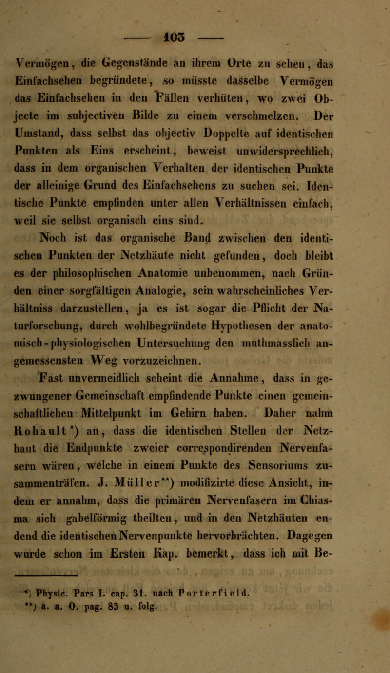 Vermögen, die Gegenstände an ihrem Orle zu sehen, das Einfachsehen begründete, so müsste dasselbe Vermögen das Einfachsehen in den Fällen verhüten, wo zwei Ob- jecte im subjectiven Bilde zu einem verschmelzen. Der Umstand, dass selbst das objectiv Doppelte auf identischen Punkten als Eins erscheint, beweist unwidersprechlich, dass in dem organischen Verhalten der identischen Punkte der alleinige Grund des Einfachsehens zu suchen sei. Iden- tische Punkte empfinden unter allen Verhältnissen einfach, weil sie selbst organisch eins siud. Noch ist das organische Band zwischen den identi- schen Punkten der Netzhäute nicht gefunden, doch bleibt es der philosophischen Anatomie unbenommen, nach Grün- den einer sorgfältigen Analogie, sein wahrscheinliches Ver- hältniss darzustellen, ja es ist sogar die Pflicht der Na- lurforschung, durch wohlbegründete Hypothesen der anato- misch-physiologischen Untersuchung den mutmasslich an- gemessensten Weg vorzuzeichnen. Fast unvermeidlich scheint die Annahme, dass in ge- zwungener Gemeinschaft empfindende Punkte einen gemein- schaftlichen Mittelpunkt im Gehirn haben. Daher nahm Rohault*) an, dass die identischen Stellen der Netz- haut die Endpunkte zweier correspondirenden Nervenfa- sern wären, welche in einem Punkte des Sensoriums zu- sammenträfen. J. Müller**) modifizirte diese Ansicht, in- dem er annahm, dass die primären Nervenfasern im Chias- ma sich gabelförmig theilteu, und in den Netzhäuten en- dend die identischenNervenpuukte hervorbrächten. Dagegen wurde schon im Ersten Kap. bemerkt, dass ich mit Be- *) Physic. Pars I. cap. 31. nach Purterfiold. **) a. a. 0. pag. 83 u. folg.
