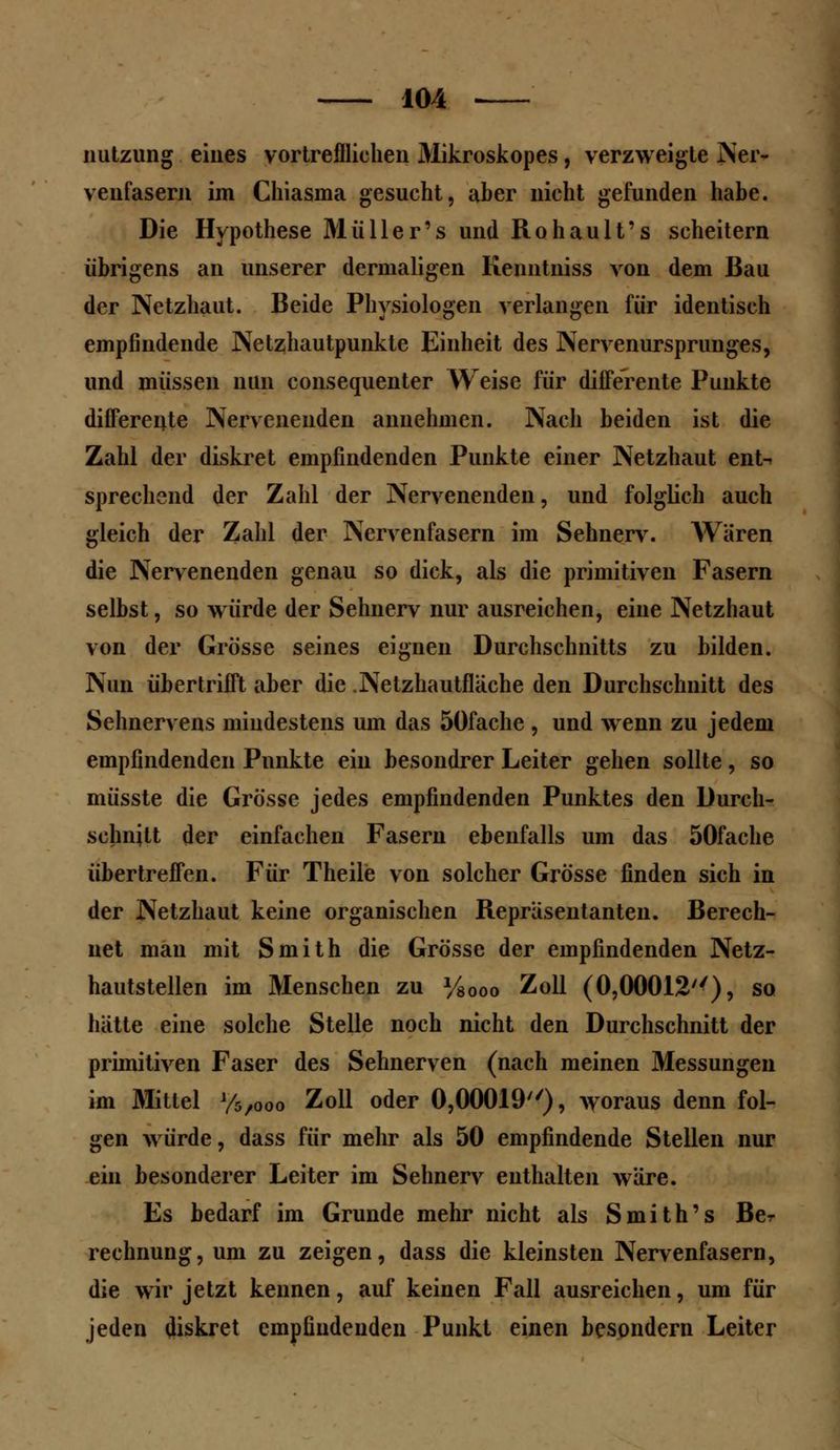 nutzung eines vortrefflichen Mikroskopes, verzweigte Ner- venfasern im Chiasina gesucht, aber nicht gefunden habe. Die Hypothese Mülle r's und Rohault's scheitern übrigens an unserer dermaligen Kenntniss von dem Bau der Netzhaut. Beide Physiologen verlangen für identisch empfindende Netzhautpunkte Einheit des Nervenursprunges, und müssen nun consequenter Weise für difFerente Punkte difFerente Nervenenden annehmen. Nach beiden ist die Zahl der diskret empfindenden Punkte einer Netzhaut ent-^ sprechend der Zahl der Nervenenden, und folglich auch gleich der Zahl der Nervenfasern im Sehnerv. Wären die Nervenenden genau so dick, als die primitiven Fasern selbst, so würde der Sehnerv nur ausreichen, eine Netzhaut von der Grösse seines eignen Durchschnitts zu bilden. Nun übertrifft aber die .Netzhautfläche den Durchschnitt des Sehnervens mindestens um das 5öfache , und wenn zu jedem empfindenden Punkte ein besondrer Leiter gehen sollte, so müsste die Grösse jedes empfindenden Punktes den Durch- schnitt der einfachen Fasern ebenfalls um das 50fache übertreffen. Für Theile von solcher Grösse finden sich in der Netzhaut keine organischen Repräsentanten. Berech- net man mit Smith die Grösse der empfindenden Netz- hautstellen im Menschen zu y80oo Zoll (0,00012''), so hätte eine solche Stelle noch nicht den Durchschnitt der primitiven Faser des Sehnerven (nach meinen Messungen im Mittel y5/00o Zoll oder 0,00019), woraus denn fol- gen würde, dass für mehr als 50 empfindende Stellen nur ein besonderer Leiter im Sehnerv enthalten wäre. Es bedarf im Grunde mehr nicht als Smith's Ber rechnung, um zu zeigen, dass die kleinsten Nervenfasern, die wir jetzt kennen, auf keinen Fall ausreichen, um für jeden diskret empfindenden Punkt einen besondern Leiter