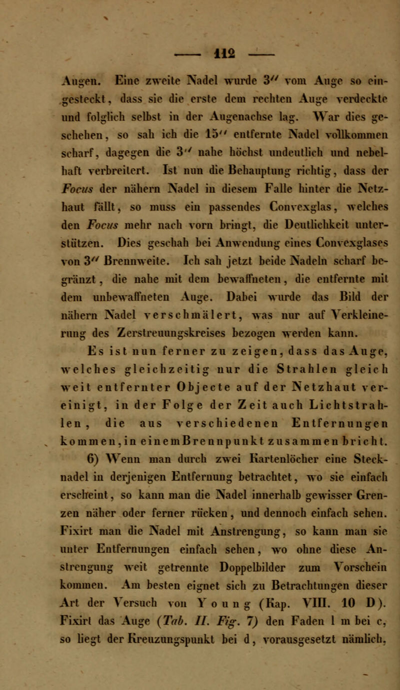 Auuen. Eine zweite Nadel wurde 3 vom Auge so ein- gesteckt, dass sie die erste dem rechten Auge verdeckte und folglich selbst in der Augenachse lag. War dies ge- schehen. so sah ich die 15 entfernte Nadel vollkommen scharf, dagegen die 3' nahe höchst undeutlich und nebel- haft verbreitert. Ist nun die Behauptung richtig, dass der Foci/s der nähern Nadel in diesem Falle hinter die Netz- haut fällt, so muss ein passendes Convexglas, welches den Foci/s mehr nach vorn bringt, die Deutlichkeit unter- stützen. Dies geschah bei Anwendung eines Convexglases von 3 Brennweite. Ich sah jetzt beide Nadeln scharf be- gränzt . die nahe mit dem bewaffneten, die entfernte mit dem unbewaffneten Auge. Dabei wurde das Bild der nähern Nadel verschmälert, was nur auf Verkleine- rung des Zerstreuungskreises bezogen werden kann. Es ist nun ferner zu zeigen , dass das Auge. welches gleichzeitig nur die Strahlen gleich weit entfernter 0 b j e c t e auf der Netzhaut ver- einigt, in der Folge der Zeit auch Lichtstrah- len , die aus verschiedenen Entfernungen kommen,in eiiiemBreonpunkt zusammenbricht. 6) Wenn man durch zwei Kartenlöcher eine Steck- nadel in derjenigen Entfernung betrachtet, wo sie einfach erscheint, so kann man die Nadel innerhalb gewisser Gren- zen näher oder ferner rücken, und dennoch einfach sehen. Fixirt man die Nadel mit Anstrengung, so kann man sie unter Entfernungen einfach sehen, wo ohne diese An- strengung weit getrennte Doppelbilder zum Vorschein kommen. Am besten eignet sich zu Betrachtungen dieser Art der Versuch von V o u n g (Kap. VIII. 10 D). Fixirt das Auge (Tab. IL Fig. 7) den Faden 1 m bei c. so liegt der Kreuzungspunkt bei d, vorausgesetzt nämlich.