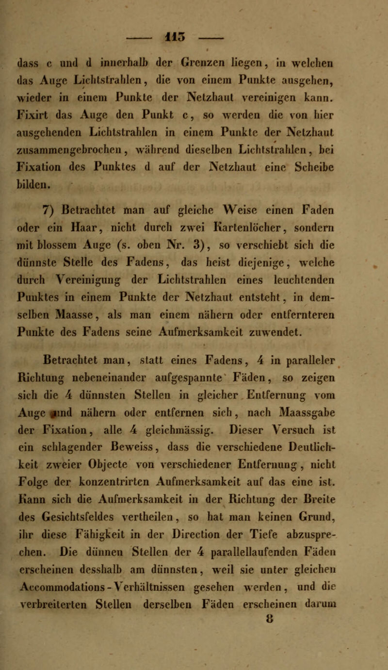 115 dass c und d innerhalb der Grenzen liegen, in welchen das Auge Lichtstrahlen, die von einem Punkte ausgehen, wieder in einem Punkte der Netzhaut vereinigen kann. Fixirt das Auge den Punkt c, so werden die von liier ausgehenden Lichtstrahlen in einem Punkte der Netzhaut zusammengebrochen, wahrend dieselben Lichtstrahlen, bei Fixation des Punktes d auf der Netzhaut eine Scheibe bilden. 7) Betrachtet man auf gleiche Weise einen Faden oder ein Haar, nicht durch zwei Kartenlöcher, sondern mit blossem Auge (s. oben Nr. 3), so verschiebt sich die dünnste Stelle des Fadens, das heist diejenige, welche durch Vereinigung der Lichtstrahlen eines leuchtenden Punktes in einem Punkte der Netzhaut entsteht, in dem- selben Maasse, als man einem nähern oder entfernteren Punkte des Fadens seine Aufmerksamkeit zuwendet. Betrachtet man, statt eines Fadens, 4 in paralleler Richtung nebeneinander aufgespannte Fäden, so zeigen sich die 4 dünnsten Stellen in gleicher Entfernung vom Auge #md nähern oder entfernen sich, nach Maassgabe der Fixation, alle 4 gleiehmässig. Dieser Versuch ist ein schlagender Beweiss, dass die verschiedene Deutlich- keit zweier Objecte von verschiedener Entfernung , nicht Folge der konzentrirten Aufmerksamkeit auf das eine ist. Kann sich die Aufmerksamkeit in der Richtung der Breite des Gesichtsfeldes vertheilen, so hat man keinen Grund, ihr diese Fähigkeit in der Direction der Tiefe abzuspre- chen. Die dünnen Stellen der 4 parallellaufenden Faden erscheinen desshalb am dünnsten, weil sie unter gleichen Accommodations - Verhältnissen gesehen werden, und die verbreiterten Stellen derselben Fäden erscheinen darum