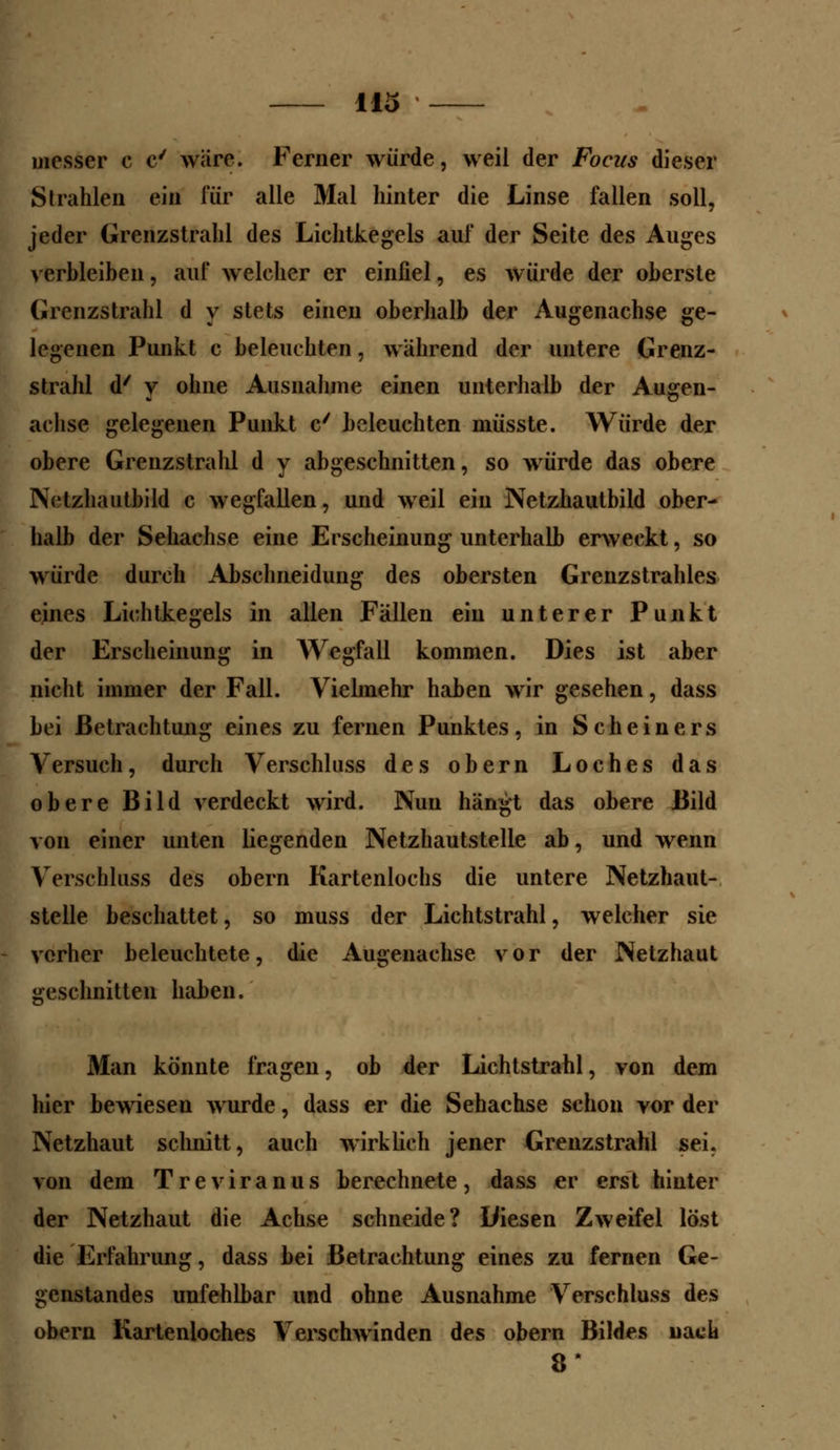 messer c c' wäre. Ferner würde, weil der Foczts dieser Strahlen ein für alle Mal hinter die Linse fallen soll, jeder Grenzstrahl des Lichtkegels auf der Seite des Auges verbleiben, auf welcher er einfiel, es würde der oberste Grenzstrahl d y stets einen oberhalb der Augenachse ge- legenen Punkt c beleuchten, während der untere Grenz- strahl d' y ohne Ausnahme einen unterhalb der Augen- achse gelegenen Punkt c/ beleuchten müsste. Würde der obere Grenzstrahl d y abgeschnitten, so würde das obere Nctzhautbild c wegfallen, und weil ein Netzhautbild ober- halb der Sehachse eine Erscheinung unterhalb erweckt, so würde durch Abschneidung des obersten Grenzstrahles eines Lichtkegels in allen Fällen ein unterer Punkt der Erscheinung in Wegfall kommen. Dies ist aber nicht immer der Fall. Vielmehr haben wir gesehen, dass bei Betrachtung eines zu fernen Punktes, in Scheiners Versuch, durch Verschluss des obern Loches das obere Bild verdeckt wird. Nun hängt das obere Bild von einer unten liegenden Netzhautstelle ab, und wenn Verschluss des obern Kartenlochs die untere Netzhaut- stelle beschattet, so muss der Lichtstrahl, welcher sie vorher beleuchtete, die Augenachse vor der Netzhaut geschnitten haben. Man könnte fragen, ob der Lichtstrahl, von dem hier bewiesen wurde, dass er die Sehachse schon vor der Netzhaut schnitt, auch wirklich jener Grenzstrahl sei. von dem Treviranus berechnete, dass er erst hinter der Netzhaut die Achse schneide? Diesen Zweifel löst die Erfahrung, dass bei Betrachtung eines zu fernen Ge- genstandes unfehlbar und ohne Ausnahme Verschluss des obern Kartenloches Verschwinden des obern Bildes nach 8*