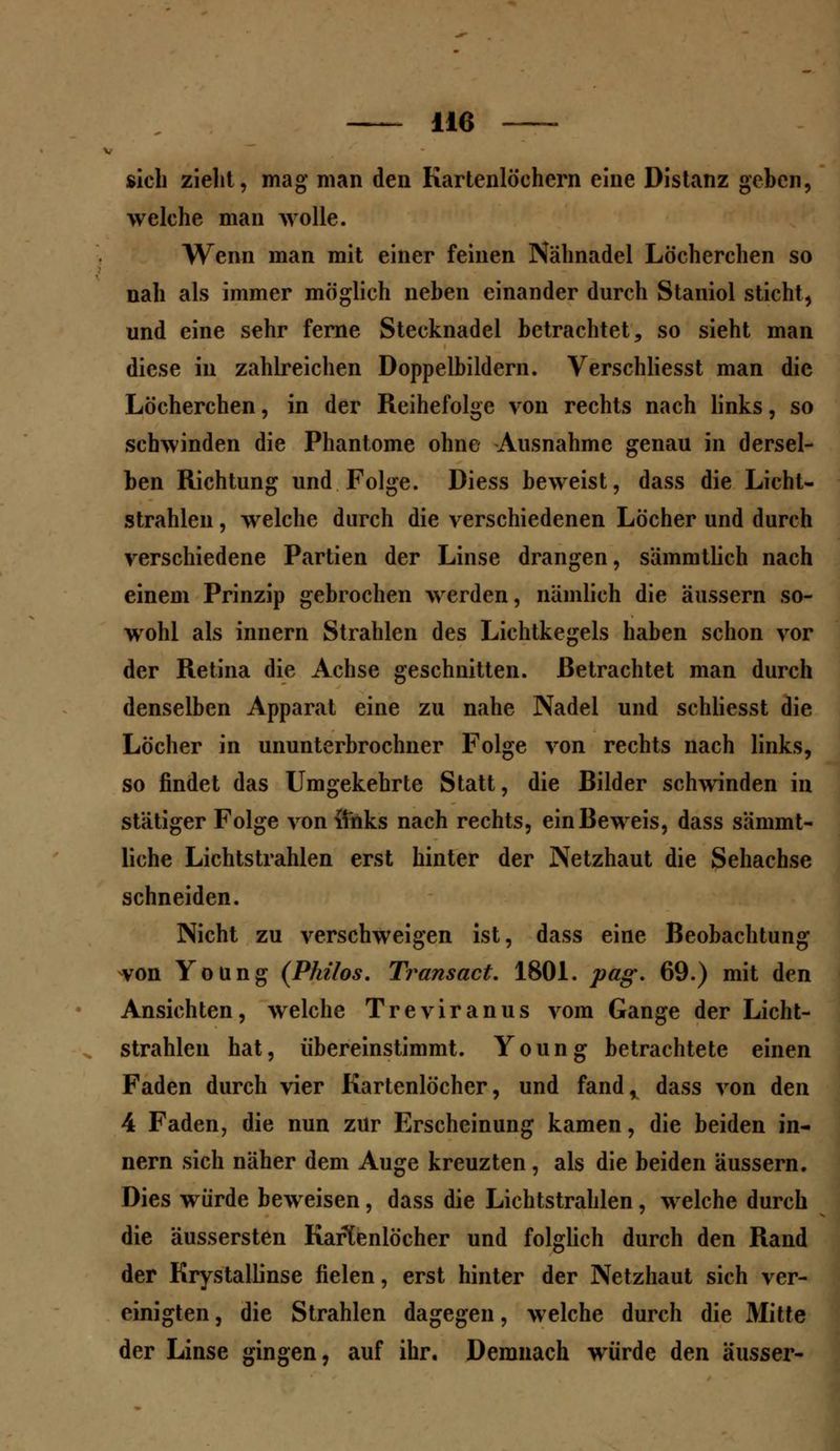 sich zieht, mag man den Kartenlöchern eine Distanz geben, welche man wolle. Wenn man mit einer feinen Nähnadel Löcherchen so nah als immer möglich neben einander durch Staniol sticht, und eine sehr ferne Stecknadel betrachtet, so sieht man diese in zahlreichen Doppelbildern. Verschliesst man die Löcherchen, in der Reihefolge von rechts nach links, so schwinden die Phantome ohne Ausnahme genau in dersel- ben Richtung und Folge. Diess beweist, dass die Licht- strahlen , welche durch die verschiedenen Löcher und durch verschiedene Pfirtien der Linse drangen, sämmtlich nach einem Prinzip gebrochen werden, nämlich die äussern so- wohl als innern Strahlen des Lichtkegels haben schon vor der Retina die Achse geschnitten. Betrachtet man durch denselben Apparat eine zu nahe Nadel und schliesst die Löcher in ununterbrochner Folge von rechts nach links, so findet das Umgekehrte Statt, die Bilder schwinden in stätiger Folge von fthks nach rechts, ein Beweis, dass sämmt- liche Lichtstrahlen erst hinter der Netzhaut die Sehachse schneiden. Nicht zu verschweigen ist, dass eine Beobachtung von Young (Philos. Transact. 1801. pag. 69.) mit den Ansichten, welche Treviranus vom Gange der Licht- strahlen hat, übereinstimmt. Young betrachtete einen Faden durch vier Kartenlöcher, und fand, dass von den 4 Faden, die nun zur Erscheinung kamen, die beiden in- nern sich näher dem Auge kreuzten, als die beiden äussern. Dies würde beweisen, dass die Lichtstrahlen, welche durch die äussersten Kartenlocher und folglich durch den Rand der Krystallinse fielen, erst hinter der Netzhaut sich ver- einigten, die Strahlen dagegen, welche durch die Mitte der Linse gingen, auf ihr. Demnach würde den ausser-