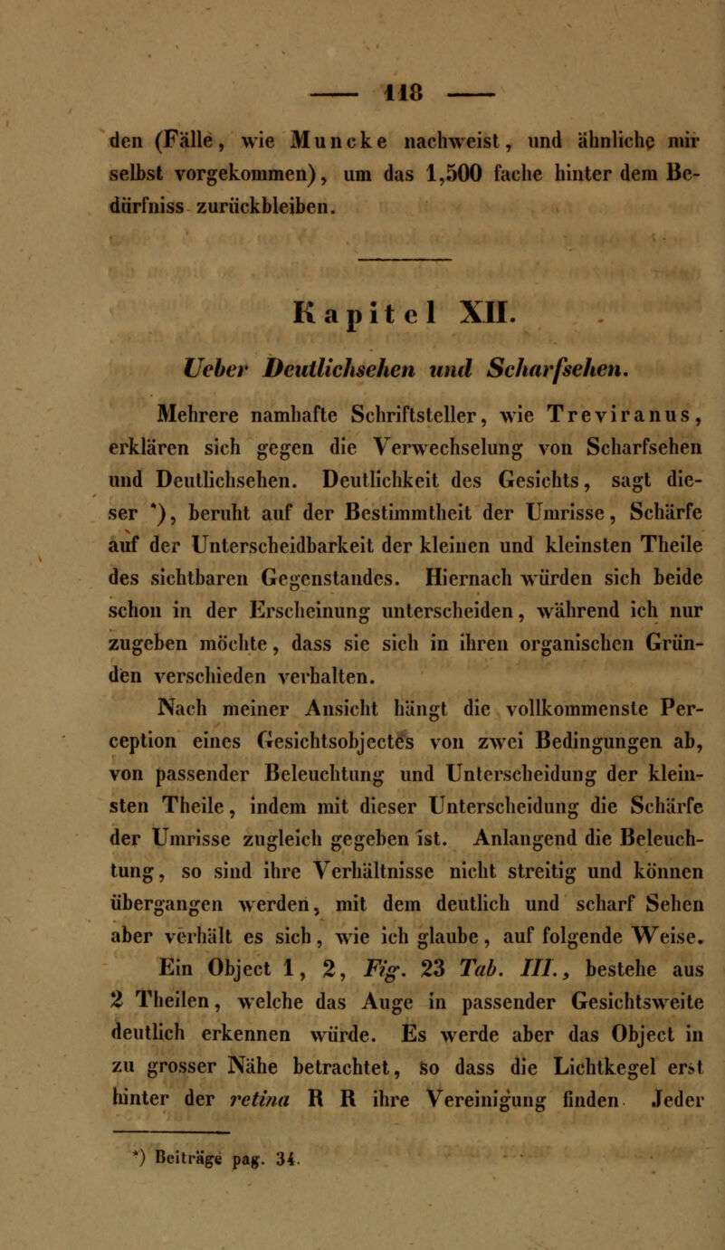 den (Fälle , wie M u n c k e nachweist, und ähnliche mir selbst vorgekommen), um das 1,500 fache hinter dem Be- darf niss zurückbleiben. Kapitel XII. lieber Deutlichsehen und Scharfsehen, Mehrere namhafte Schriftsteller, wie Treviranus, erklären sich gegen die Verwechselung von Scharfsehen und Deutlichsehen. Deutlichkeit des Gesichts, sagt die- ser *), beruht auf der Bestimmtheit der Umrisse, Schärfe auf der Unterscheidbarkeit der kleinen und kleinsten Theile des sichtbaren Gegenstandes. Hiernach würden sich beide schon in der Erscheinung unterscheiden, während ich nur zugeben möchte, dass sie sich in ihren organischen Grün- den verschieden verhalten. Nach meiner Ansicht hängt die vollkommenste Per- ception eines Gesichtsobjectes von zwei Bedingungen ab, von passender Beleuchtung und Unterscheidung der klein- sten Theile, indem mit dieser Unterscheidung die Schärfe der Umrisse zugleich gegeben ist. Anlangend die Beleuch- tung, so sind ihre Verhältnisse nicht streitig und können übergangen werden, mit dem deutlich und scharf Sehen aber verhält es sich, wie ich glaube, auf folgende Weise. Ein Object 1,2, Fig. 23 Tab. HL, bestehe aus 2 Theilen, welche das Auge in passender Gesichtsweite deutlich erkennen würde. Es werde aber das Object in zu grosser Nähe betrachtet, so dass die Lichtkegel erst hinter der retina R R ihre Vereinigung finden Jeder
