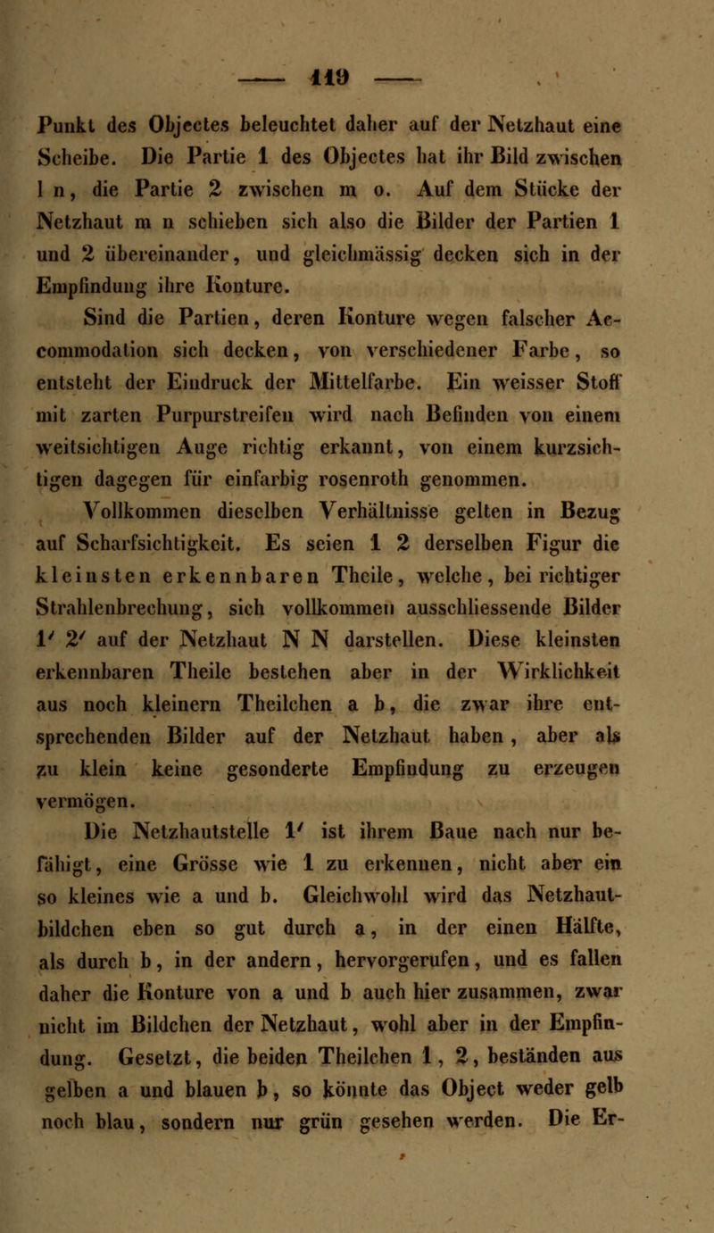 — na — Punkt des Objectes beleuchtet daher auf der JXetzhaut eine Scheibe. Die Partie 1 des Objectes hat ihr Bild zwischen In, die Partie 2 zwischen m o. Auf dem Stücke der Netzhaut m n schieben sich also die Bilder der Partien 1 und 2 übereinander, und gleichmässig decken sich in der Empfindung ihre Konture. Sind die Partien, deren Konture wegen falscher Ae- commodation sich decken, von verschiedener Farbe, so entsteht der Eindruck der Mittelfarbe. Ein weisser Stoft' mit zarten Purpurstreifen wird nach Befinden von einem weitsichtigen Auge richtig erkannt, von einem kurzsich- tigen dagegen für einfarbig rosenroth genommen. Vollkommen dieselben Verhältnisse gelten in Bezug auf Scharfsichtigkeit. Es seien 1 2 derselben Figur die kleinsten erkennbaren Thciie, welche, bei richtiger Strahlenbrechung, sich vollkommen ausschliessende Bilder 1/ 2' auf der Netzhaut N N darstellen. Diese kleinsten erkennbaren Theile bestehen aber in der Wirklichkeit aus noch kleinern Theilchen a b, die zwar ihre ent- sprechenden Bilder auf der Netzhaut haben, aber al* zu klein keine gesonderte Empfindung zu erzeugen vermögen. Die Nctzhautstelle 1' ist ihrem Baue nach nur be- fähigt, eine Grösse wie 1 zu erkennen, nicht aber ein so kleines wie a und b. Gleichwohl wird das Netzhaut- bildchen eben so gut durch a, in der einen Hälfte, als durch b, in der andern, hervorgerufen, und es fallen daher die Konture von a und b auch hier zusammen, zwar nicht im Bildchen der Netzhaut, wohl aber in der Empfin- dung. Gesetzt, die beiden Theilchen 1,2, beständen aus gelben a und blauen b, so könnte das Object weder gelb noch blau, sondern nur grün gesehen werden. Die Er-