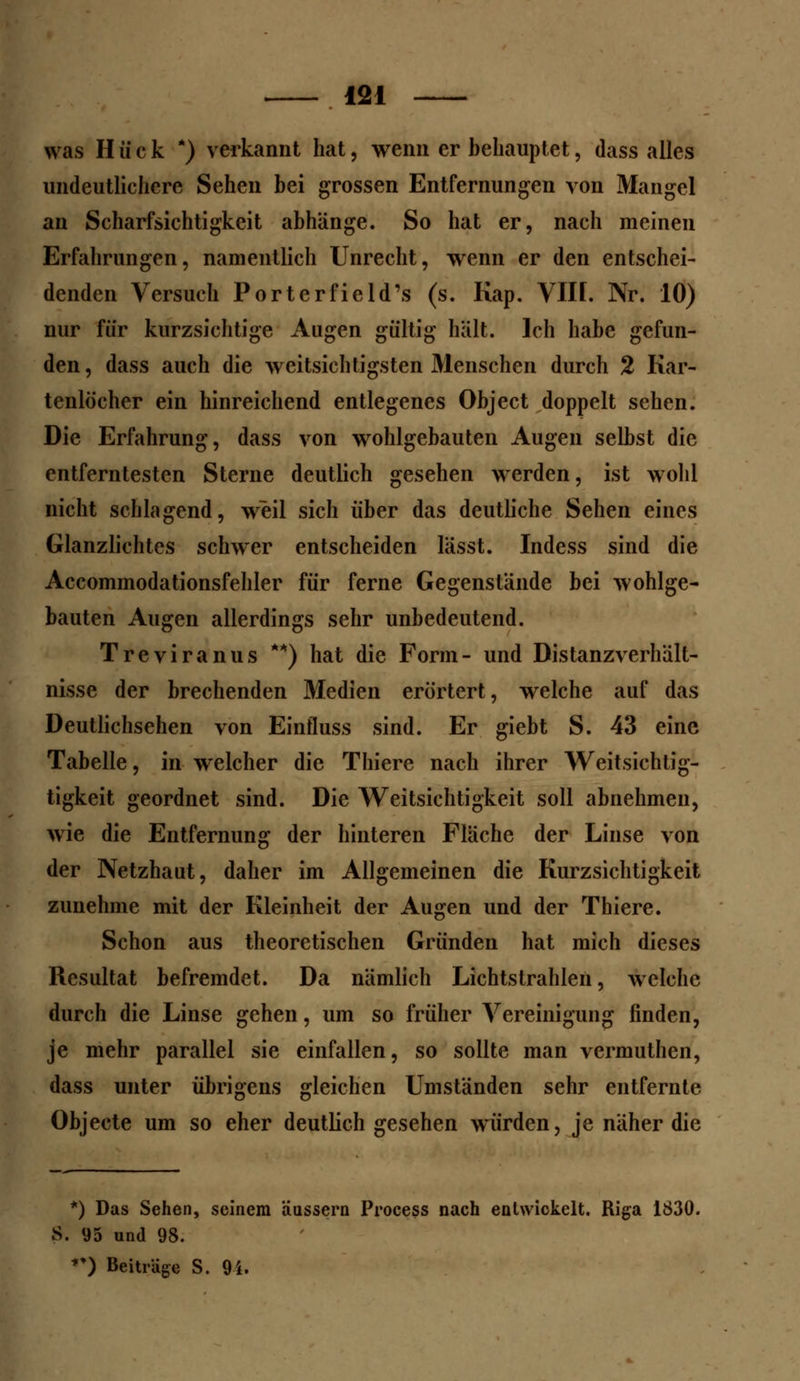 was H ü c k *) verkannt hat, wenn er behauptet, dass alles undeutlichere Sehen bei grossen Entfernungen von Mangel an Scharfsichtigkeit abhänge. So hat er, nach meinen Erfahrungen, namentlich Unrecht, wenn er den entschei- denden Versuch Porterfield's (s. Kap. VIH. Nr. 10) nur für kurzsichtige Augen gültig hält. Ich habe gefun- den, dass auch die weitsichtigsten Menschen durch 2 Kar- tenlöcher ein hinreichend entlegenes Object doppelt sehen. Die Erfahrung, dass von wohlgebauten Augen selbst die entferntesten Sterne deutlich gesehen werden, ist wohl nicht schlagend, weil sich über das deutliche Sehen eines Glanzlichtes schwer entscheiden lässt. Indess sind die Accommodationsfehler für ferne Gegenstände bei wohlge- bauten Augen allerdings sehr unbedeutend. Treviranus **) hat die Form- und Distanzverhält- nisse der brechenden Medien erörtert, welche auf das Deutlichsehen von Einfluss sind. Er giebt S. 43 eine Tabelle, in welcher die Thiere nach ihrer Weitsichtig- tigkeit geordnet sind. Die Weitsichtigkeit soll abnehmen, wie die Entfernung der hinteren Fläche der Linse von der Netzhaut, daher im Allgemeinen die Kurzsichtigkeit zunehme mit der Kleinheit der Augen und der Thiere. Schon aus theoretischen Gründen hat mich dieses Resultat befremdet. Da nämlich Lichtstrahlen, welche durch die Linse gehen, um so früher Vereinigung finden, je mehr parallel sie einfallen, so sollte man vermuthen, dass unter übrigens gleichen Umständen sehr entfernte Objecte um so eher deutlich gesehen würden, je näher die *) Das Sehen, seinem äussern Process nach entwickelt. Riga 1830. S. 95 und 98.