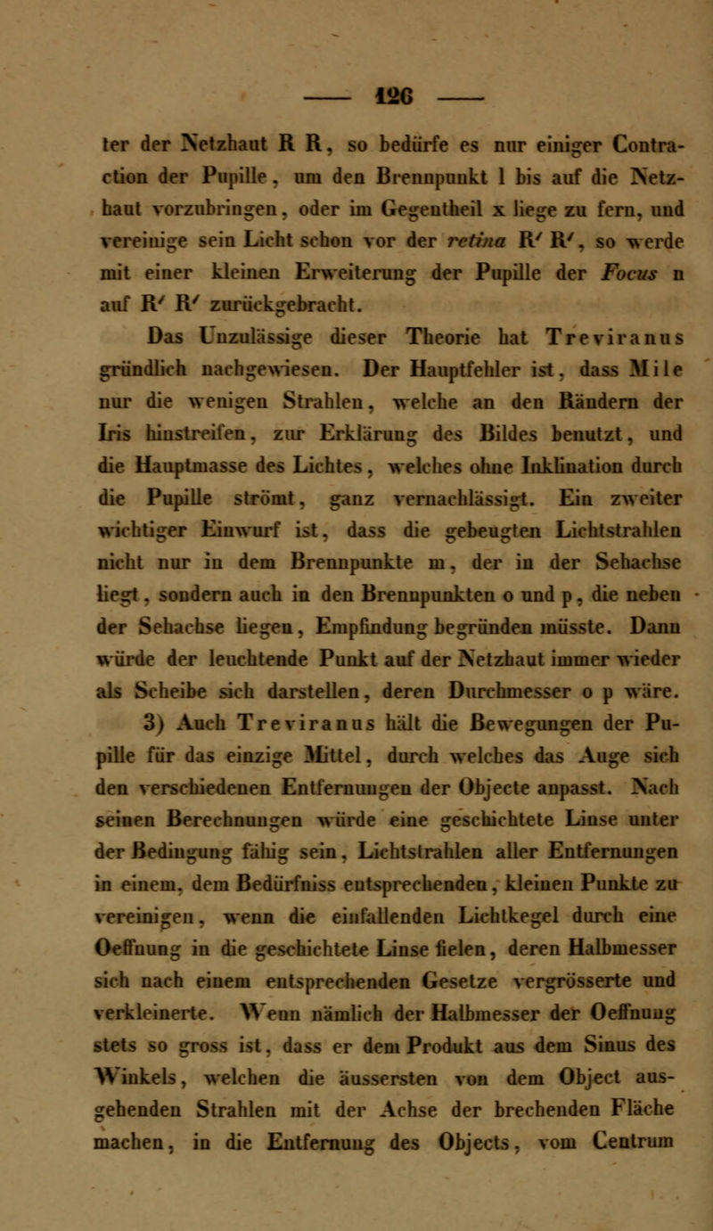 12G ter der Netzhaut R R. so bedürfe es nur einiger Contra- ction der Pupille . um den Brennpunkt 1 bis auf die Netz- haut vorzubringen, oder im Gegentheil x liege zu fern, und vereinige sein Lieht schon vor der i*etina R/ R'. so werde mit einer kleinen Erweiterung der Pupille der Focus n auf R/ R/ zurückgebracht. Das Unzulässige dieser Theorie hat Treviranus gründlich nachgewiesen. Der Hauptfehler ist. dass Mi le nur die wenigen Strahlen, welche an den Rändern der Iris hinstreifen, zur Erklärung des Bildes benutzt, und die Hauptmasse des Lichtes, welches ohne Inklination durch die Pupille strömt, ganz vernachlässigt. Ein zweiter wichtiger Einwurf ist. dass die gebeugten Lichtstrahlen nicht nur in dem Brennpunkte m. der in der Sehachse liegt. sondern auch in den Brennpunkten o und p. die neben der Sehachse liegen, Empfindung begründen müsste. Dann würde der leuchtende Punkt auf der Netzhaut immer wieder als Scheibe sich darstellen, deren Durchmesser o p wäre. 3) Auch Treviranus hält die Bewegungen der Pu- pille für das einzige Mittel, durch welches das Auge sich den verschiedenen Entfernungen der Objecte anpasst. Nach seinen Berechnungen würde eine geschichtete Linse unter der Bedingung fähig sein. Lichtstrahlen aller Entfernungen in einem, dem Bedürfniss entsprechenden, kleinen Punkte zu vereinigen, wenn die einfallenden Lichtkegel durch eine Oeffnung in die geschichtete Linse fielen, deren Halbmesser sich nach einem entsprechenden Gesetze vergrösserte und verkleinerte. Wenn nämlich der Halbmesser der Oeffnung stets so gross ist, dass er dem Produkt aus dem Sinus des Winkels, welchen die äussersten von dem Object aus- gehenden Strahlen mit der Achse der brechenden Fläche machen, in die Entfernung des Objects, vom Centrum