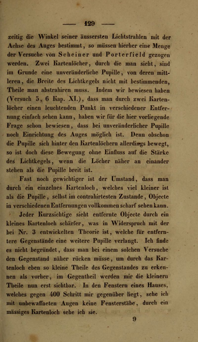zeitig die Winkel seiner Uussersten Lichtstrahlen mit der Achse des Auges bestimmt, so müssen hierher eine Menge der Versuche von Sc he in er und Porterfield gezogen werden. Zwei Kartenlöcher, durch die man sieht, sind im Grunde eine unveränderliche Pupille, von deren mitt- leren , die Breite des Lichtkegels nicht mit bestimmenden, Theile man abstrahiren muss. Indem wir bewiesen haben (Versuch 5, 6 Kap. XL), dass man durch zwei Karten- löcher einen leuchtenden Punkt in verschiedener Entfer- nung einfach sehen kann, haben wir für die hier vorliegende Frage schon bewiesen, dass bei unveränderlicher Pupille noch Einrichtung des Auges möglich ist. Denn obschon die Pupille sich hinter den Kartenlöchern allerdings bewegt, so ist doch diese Bewegung ohne Einfluss auf die Stärke des Lichtkegels, wenn die Löcher näher an einander stehen als die Pupille breit ist. Fast noch gewichtiger ist der Umstand, dass man durch ein einzelnes Kartenloch, welches viel kleiner ist als die Pupille , selbst im contrahirtesten Zustande, Objeete in verschiedenen Entfernungen vollkommen scharf sehen kann. Jeder Kurzsichtige sieht entfernte Objeete durch ein kleines Kartenloeh schärfer, was in Widerspruch mit der bei Nr. 3 entwickelten Theorie ist, welche für entfern- tere Gegenstände eine weitere Pupille verlangt. Ich finde es nicht begründet, dass man bei einem solchen Versuche den Gegenstand näher rücken müsse, um durch das Kar- tenloch eben so kleine Theile des Gegenstandes zu erken- nen als vorher, im Gegentheil werden mir die kleinem Theile nun erst sichtbar. In den Fenstern eines Hauses, welches gegen 400 Schritt mir gegenüber liegt, sehe ich mit unbewaffneten Augen keine Fensterstäbe, durch ein massiges Kartenloch sehe ich sie. 9