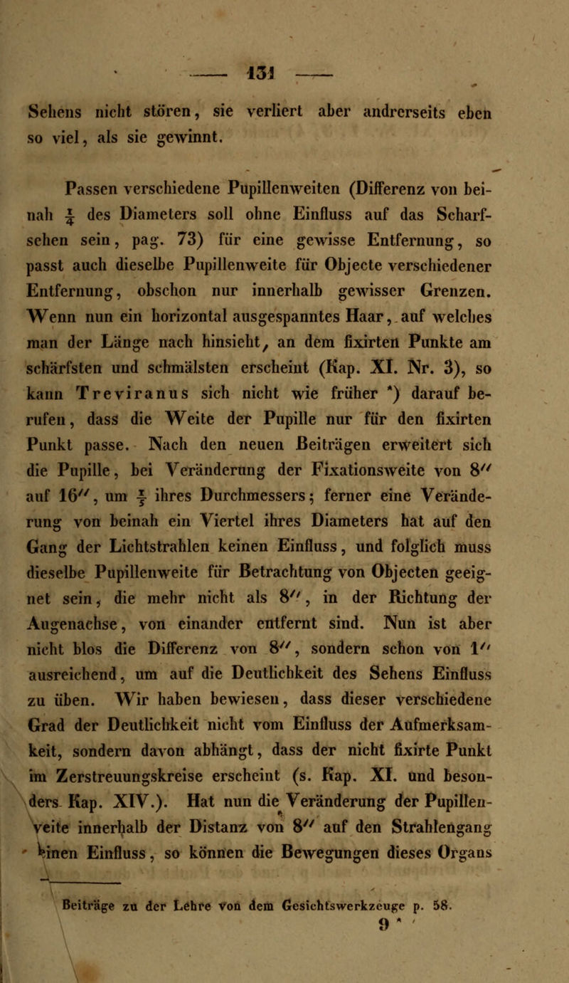 Sehens nicht stören, sie verliert aber andrerseits eben so viel, als sie gewinnt. Passen verschiedene Pupillenweiten (Differenz von bei- nah | des Diameters soll ohne Einfluss auf das Scharf- sehen sein, pag. 73) für eine gewisse Entfernung, so passt auch dieselbe Pupillenweite für Objecte verschiedener Entfernung, obschon nur innerhalb gewisser Grenzen. Wenn nun ein horizontal ausgespanntes Haar, auf welches man der Länge nach hinsieht, an dem fixirten Punkte am schärfsten und schmälsten erscheint (Kap. XI. Nr. 3), so kann Treviranus sich nicht wie früher *) darauf be- rufen, dass die Weite der Pupille nur für den fixirten Punkt passe. Nach den neuen Beiträgen erweitert sich die Pupille, bei Veränderung der Fixationsweite von 8 auf 16, um \ ihres Durchmessers ; ferner eine Verände- rung von beinah ein Viertel ihres Diameters hat auf den Gang der Lichtstrahlen keinen Einfluss, und folglich muss dieselbe Pupillenweite für Betrachtung von Objecten geeig- net sein, die mehr nicht als 8'', in der Richtung der Augenachse, von einander entfernt sind. Nun ist aber nicht blos die Differenz von 8, sondern schon von 1/' ausreichend, um auf die Deutlichkeit des Sehens Einfluss zu üben. Wir haben bewiesen, dass dieser verschiedene Grad der Deutlichkeit nicht vom Einfluss der Aufmerksam- keit, sondern davon abhängt, dass der nicht fixirte Punkt im Zerstreuungskreise erscheint (s. Kap. XI. und beson- ders Kap. XIV.). Hat nun die Veränderung der Pupillen- veite innerhalb der Distanz von 8 auf den Strahlengang ^inen Einfluss, so können die Bewegungen dieses Organs Beiträge zu der Lehre von dem Gesichtswerkzeuge p. 58. 9*
