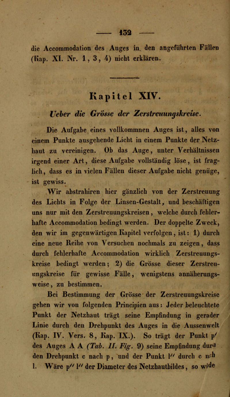die Accommodation des Auges in den angeführten Fällen (Kap. XI. Nr. 1,3, 4) nicht erklären. Kapitel XIV. Ueher die Grosse der Zerstreuungskr eise. Die Aufgabe eines vollkommnen Auges ist, alles von einem Punkte ausgehende Licht in einem Punkte der Netz- haut zu vereinigen. Ob das Auge, unter Verhältnissen irgend einer Art, diese Aufgabe vollständig löse, ist frag- lich, dass es in vielen Fällen dieser Aufgabe nicht genüge, ist gewiss. Wir abstrahiren hier gänzlich von der Zerstreuung des Lichts in Folge der Linsen-Gestalt, und beschäftigen uns nur mit den Zerstreuungskreisen, welche durch fehler- hafte Accommodation bedingt werden. Der doppelte Zweck, den wir im gegenwärtigen Kapitel verfolgen, ist: 1) durch eine neue Reihe von Versuchen nochmals zu zeigen, dass durch fehlerhafte Accommodation wirklich Zerstreuungs- kreise bedingt werden; 2) die Grösse dieser Zerstreu- ungskreise für gewisse Fälle, wenigstens annäherungs- weise, zu bestimmen. Bei Bestimmung der Grösse der Zerstreuungskreisc gehen wir von folgenden Principien aus: Jeder beleuchtete Punkt der Netzhaut trägt seine Empfindung in gerader Linie durch den Drehpunkt des Auges in die Aussenwelt (Kap. IV. Vers, 8, Kap. IX.). So trägt der Punkt p/ des Auges A A (Tab. IL Fig. 9) seine Empfindung dur<* den Drehpunkt c nach p, und der Punkt 1 durch c itf h 1. Wäre p 1 der Diametcr des Netzhautbildes, so w?^e