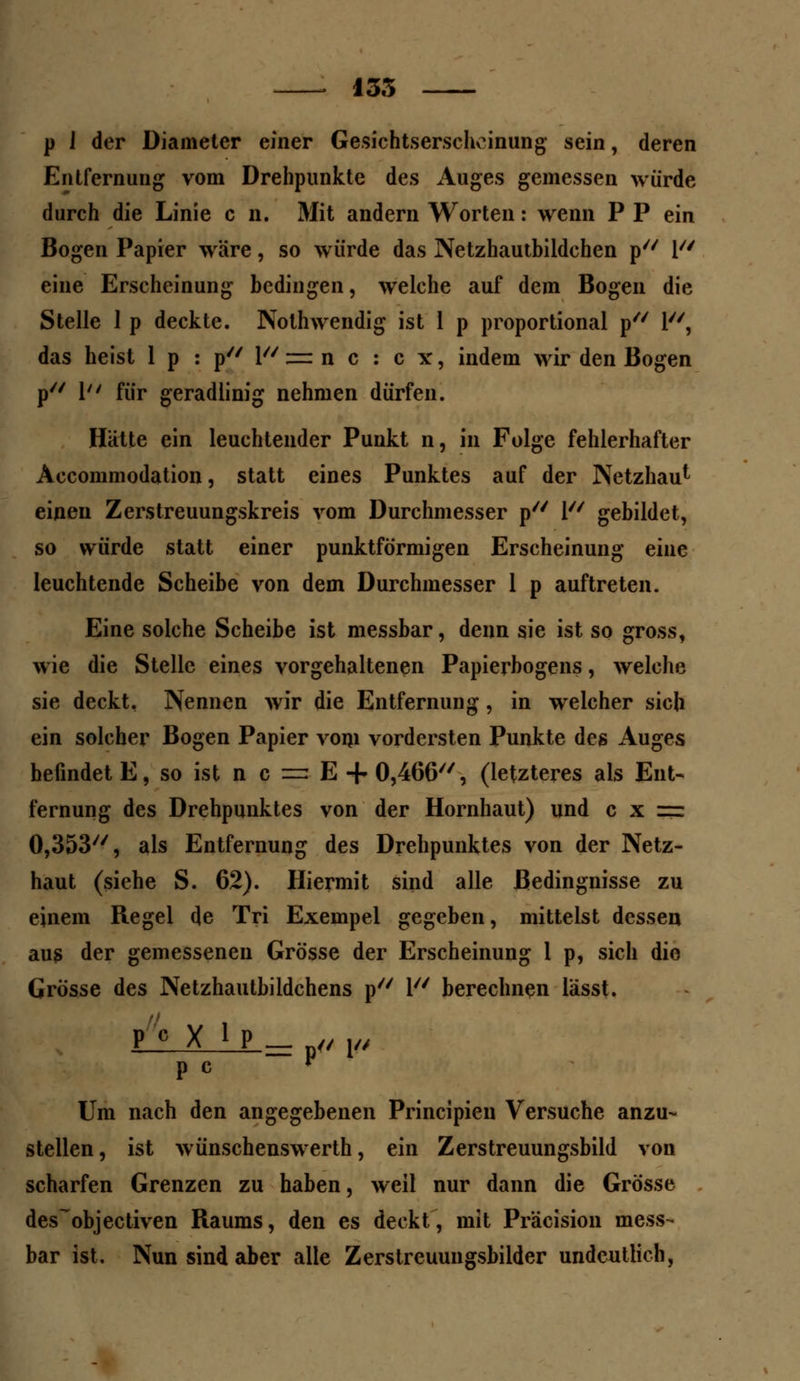 135 p J der Diameter einer Gesichtserschoinung sein, deren Entfernung vom Drehpunkte des Auges gemessen würde durch die Linie c n. Mit andern Worten: wenn P P ein Bogen Papier wäre, so würde das Netzhautbildchen p l/y eine Erscheinung bedingen, welche auf dem Bogen die Stelle 1 p deckte. Nothwendig ist 1 p proportional p 1, das heist 1 p : p 1 zrr n c : c x, indem wir den Bogen p// \u f{jr geradlinig nehmen dürfen. Hatte ein leuchtender Punkt n, in Folge fehlerhafter Accommodation, statt eines Punktes auf der Netzhau^ einen Zerstreuungskreis vom Durchmesser p V/ gebildet, so würde statt einer punktförmigen Erscheinung eine leuchtende Scheibe von dem Durchmesser 1 p auftreten. Eine solche Scheibe ist messbar, denn sie ist so gross, wie die Stelle eines vorgehaltenen Papierbogens, welche sie deckt, Nennen wir die Entfernung, in welcher sich ein solcher Bogen Papier vom vordersten Punkte des Auges befindet E, so ist n c =: E + 0,466//, (letzteres als Ent- fernung des Drehpunktes von der Hornhaut) und c x = 0,353, als Entfernung des Drehpunktes von der Netz- haut (siehe S. 62). Hiermit sind alle Bedingnisse zu einem Regel de Tri Exempel gegeben, mittelst dessen aus der gemessenen Grösse der Erscheinung 1 p, sich dio Grösse des Netzhautbildchens p 1 berechnen lässt. P c X ip^ ,/ p p c ? Um nach den angegebenen Principien Versuche anzu- stellen , ist wünschenswerth, ein Zerstreuungsbild von scharfen Grenzen zu haben, weil nur dann die Grösse des^objectiven Raums, den es deckt, mit Präcision mess- bar ist. Nun sind aber alle Zerstreuungsbilder undeutlich,