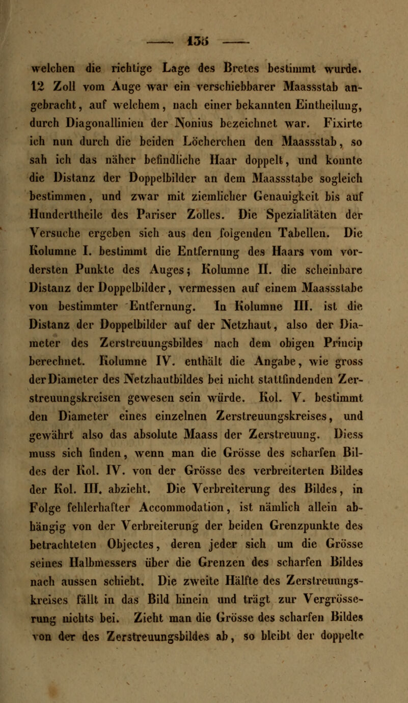 - 13ii welchen die richtige Lage des Bretes bestimmt wurde. 12 Zoll vom Auge war ein verschiebbarer Maassstab an- gebracht , auf welchem, nach einer bekannten Eintheilung, durch Diagonallinien der Nonius bezeichnet war. Fixirte ich nun durch die beiden Löcherchen den Maassstab, so sah ich das näher befindliche Haar doppelt, und konnte die Distanz der Doppelbilder an dem Maassstabe sogleich bestimmen, und zwar mit ziemlicher Genauigkeit bis auf Hundertlheile des Pariser Zolles. Die Spezialitäten der Versuche ergeben sich aus den folgenden Tabellen. Die Kolumne I. bestimmt die Entfernung des Haars vom vor- dersten Punkte des Auges; Kolumne II. die scheinbare Distanz der Doppelbilder, vermessen auf einem Maassslabe von bestimmter Entfernung. In Kolumne III. ist die Distanz der Doppelbilder auf der Netzhaut, also der Dia- meter des Zcrstreuungsbildes nach dem obigen Princip berechnet. Kolumne IV. enthält die Angabe, wie gross der Diameter des Netzhautbildes bei nicht stattfindenden Zer- streuungskreisen gewesen sein würde. Kol. V. bestimmt den Diameter eines einzelnen Zerstreuungskreises, und gewährt also das absolute Maass der Zerstreuung. Diess muss sich finden, wenn man die Grösse des scharfen Bil- des der Kol. IV. von der Grösse des verbreiterten Bildes der Kol. III. abzieht. Die Verbreiterung des Bildes, in Folge fehlerhafter Accommodation, ist nämlich allein ab- hängig von der Verbreiterung der beiden Grenzpunkte des betrachteten Objectes, deren jeder sich um die Grösse seines Halbmessers über die Grenzen des scharfen Bildes nach aussen schiebt. Die zweite Hälfte des Zerstreuungs- kreises fällt in das Bild hinein und trägt zur Vergrösse- rung nichts bei. Zieht man die Grösse des scharfen Bildes von der des Zerstreuungsbildes ab, so bleibt der doppelte