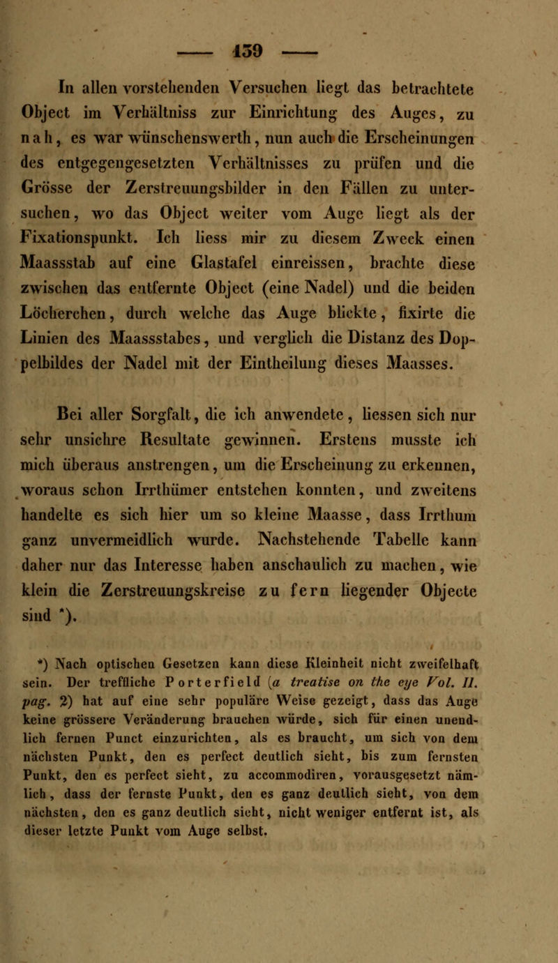 In allen vorstehenden Versuchen liegt das betrachtete Object im Verhältniss zur Einrichtung des Auges, zu nah, es war wünschenswerth, nun auch die Erscheinungen des entgegengesetzten Verhältnisses zu prüfen und die Grösse der Zerstreuungshilder in den Fällen zu unter- suchen, wo das Object weiter vom Auge liegt als der Fixationspunkt. Ich liess mir zu diesem Zweck einen Maassstab auf eine Glastafel einreissen, brachte diese zwischen das entfernte Object (eine Nadel) und die beiden Löcherchen, durch welche das Auge blickte, fixirte die Linien des Maassstabes, und verglich die Distanz des Dop- pelbildes der Nadel mit der Eintheilung dieses Maasses. Bei aller Sorgfalt, die ich anwendete, Hessen sich nur sehr unsichre Resultate gewinnen. Erstens musste ich mich überaus anstrengen, um die Erscheinung zu erkennen, woraus schon Irrthümer entstehen konnten, und zweitens handelte es sich hier um so kleine Maasse, dass Irrthum ganz unvermeidlich wurde. Nachstehende Tabelle kann daher nur das Interesse haben anschaulich zu machen, wie klein die Zerstreuungskreise zu fern liegender Objecte sind *). *) Nach optischen Gesetzen kann diese Kleinheit nicht zweifelhaft sein. Der treffliche Porterfield [a treatise on the eye Fol. IL pag. 2) hat auf eine sehr populäre Weise gezeigt, dass das Auge keine grössere Veränderung brauchen würde, sich für einen unend- lich fernen Punct einzurichten, als es braucht, um sich von dem nächsten Punkt, den es perfect deutlich sieht, bis zum fernsten Punkt, den es perfect sieht, zu aecommodiren, vorausgesetzt näm- lich, dass der fernste Punkt, den es ganz deutlich sieht, von dem nächsten, den es ganz deutlich sieht, nicht weniger entfernt ist, als dieser letzte Punkt vom Auge selbst.