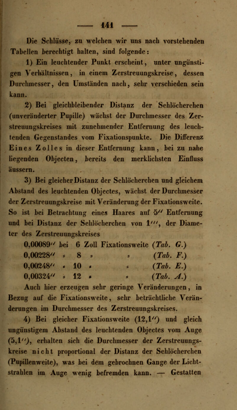 Die Schlüsse, zu welchen wir uns nach vorstehenden Tabellen berechtigt halten, sind folgende: 1) Ein leuchtender Punkt erscheint, unter ungünsti- gen Verhaltnissen , in einem Zerstreuungskreise , dessen Durchmesser, den Umständen nach, sehr verschieden sein kann. 2) Bei gleichbleibender Distanz der Sehlöcherchen (unveränderter Pupille) wächst der Durchmesser des Zer- streuungskreises mit zunehmender Entfernung des leuch- tenden Gegenstandes vom Fixationspunkte. Die Differenz Eines Zolles in dieser Entfernung kann, bei zu nahe liegenden Objecten, bereits den merklichsten Einfluss äussern. 3) Bei gleicher Distanz der Sehlöcherchen und gleichem Abstand des leuchtenden Objectes, wächst der Durchmesser der Zerstreuungskreise mit Veränderung der Fixationsweite. So ist bei Betrachtung eines Haares auf -5 Entfernung und bei Distanz der Sehlöcherchen von 1', der Diame- ter des Zerstreuungskreises 0,00089 bei 6 Zoll Fixationsweite (Tab. G.) 0,00228 5 8 , . (Tab. F.) 0,00248 < 10 . » (Tab. E.) 0,00324 = 12 • ■ (Tab. A.) Auch hier erzeugen sehr geringe Veränderungen, in Bezug auf die Fixationsweite, sehr beträchtliche Verän- derungen im Durchmesser des Zerstreuungskreises. 4) Bei gleicher Fixationsweite (12,1) und gleich ungünstigem Abstand des leuchtenden Objectes vom Auge (5,1), erhalten sich die Durchmesser der Zerstreuungs- kreise nicht proportional der Distanz der Sehlöcherchen (Pupillenweite), was bei dem gebrochnen Gange der Licht- strahlen im Auge wenig befremden kann. — Gestatten