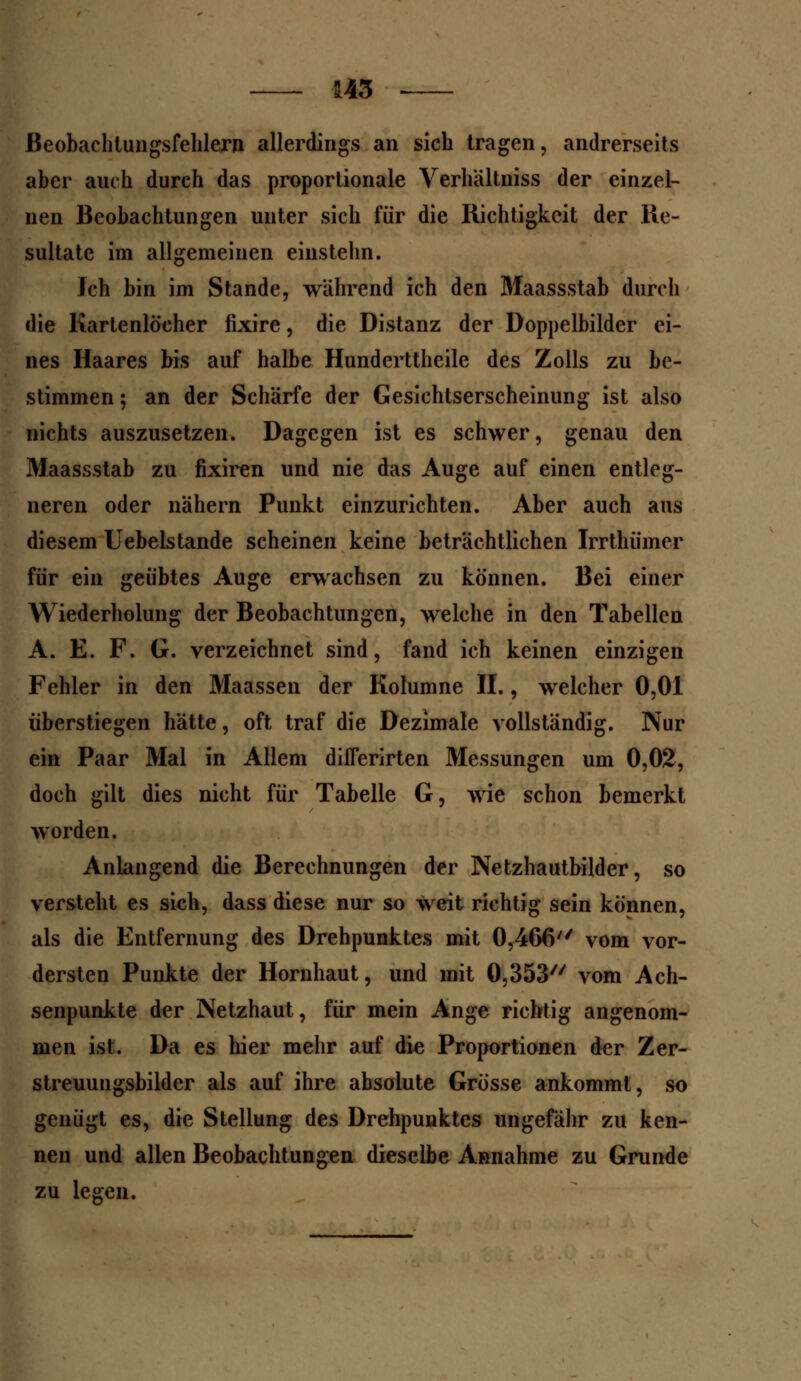 Beobachtungsfehlern allerdings an sich tragen, andrerseits aber auch durch das proportionale Verhältniss der einzel- nen Beobachtungen unter sich für die Richtigkeit der Re- sultate im allgemeinen einstehn. Jch bin im Stande, während ich den Maassstab durch die Kartenlöcher fixire, die Distanz der Doppelbilder ei- nes Haares bis auf halbe Hunderttheile des Zolls zu be- stimmen 5 an der Schärfe der Gesichtserscheinung ist also nichts auszusetzen. Dagegen ist es schwer, genau den Maassstab zu fixiren und nie das Auge auf einen entleg- neren oder nähern Punkt einzurichten. Aber auch aus diesem Uebelstande scheinen keine beträchtlichen Irrthümcr für ein geübtes Auge erwachsen zu können. Bei einer Wiederholung der Beobachtungen, welche in den Tabellen A. E. F. G. verzeichnet sind, fand ich keinen einzigen Fehler in den Maassen der Kolumne II., welcher 0,01 überstiegen hätte, oft traf die Dezimale vollständig. Nur ein Paar Mal in Allem diflerirten Messungen um 0,02, doch gilt dies nicht für Tabelle G, wie schon bemerkt worden. Anlangend die Berechnungen der Netzhautbilder, so versteht es sich, dass diese nur so weit richtig sein können, als die Entfernung des Drehpunktes mit 0,466 vom vor- dersten Punkte der Hornhaut, und mit 0,353 vom Ach- senpunkte der Netzhaut, für mein Ange richtig angenom- men ist. Da es hier mehr auf die Proportionen der Zer- streuungsbilder als auf ihre absolute Grösse ankommt, so genügt es, die Stellung des Drehpunktes ungefähr zu ken- nen und allen Beobachtungen dieselbe Annahme zu Grunde zu legen.