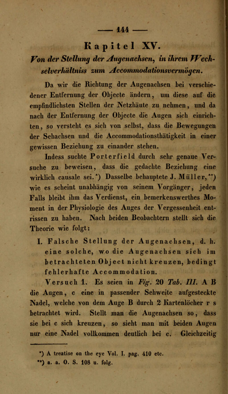 Kapitel XV. Von der Stellung der Augenachsen^ in ihrem Wech- selverhältniss zum Accommodationsvermbgen. Da wir die Richtung der Augenachsen bei verschie- dener Entfernung der Objecte ändern, um diese auf die empfindlichsten Stellen der Netzhäute zu nehmen, und da nach der Entfernung der Objecte die Augen sich einrich- ten, so versteht es sich von selbst, dass die Bewegungen der Sehachsen und die Accommodationsthätigkeit in einer gewissen Beziehung zu einander stehen. Indess suchte Porterfield durch sehr genaue Ver- suche zu beweisen, dass die gedachte Beziehung eine wirklich causale sei/) Dasselbe behauptete J. Müller,**) wie es scheint unabhängig von seinem Vorgänger, jeden Falls bleibt ihm das Verdienst, ein bemerkenswerthes Mo- ment in der Physiologie des Auges der Vergessenheit ent- rissen zu haben. Nach beiden Beobachtern stellt sich die Theorie wie folgt: I. Falsche Stellung der Augenachsen, d. h. eine solche, wo die Augenachsen sich im betrachteten Object nicht kreuzen, bedingt fehlerhafte Accommodation. Versuch 1. Es seien in Fig. 20 Tab. III. A B die Augen, c eine in passender Sehweite aufgesteckte Nadel, welche von dem Auge B durch 2 Kartenlöcher r s betrachtet wird. Stellt man die Augenachsen so, dass sie bei c sich kreuzen, so sieht man mit beiden Augen nur eine Nadel vollkommen deutlich bei c. Gleichzeitig *) A treatise on the eye Vol. I. pag. 410 etc. •*) a. a. 0. S. 108 u. folg.