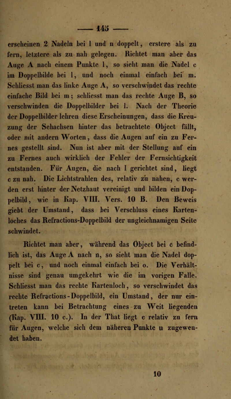 143 erscheinen 2 Nadeln bei 1 und n doppelt, erstere als zu fern, letztere als zu nah gelegen. Richtet man aber das Auge A nach einem Punkte 1, so sieht man die Nadel c im Doppelbilde bei 1, und noch einmal einfach bei m. Schliesst man das linke Auge A, so verschwindet das rechte einfache Bild bei m; schliesst man das rechte Auge B, so verschwinden die Doppelbilder bei 1. Nach der Theorie der Doppelbilder lehren diese Erscheinungen, dass die Kreu- zung der Sehachsen hinter das betrachtete Object fällt, oder mit andern Worten, dass die Augen auf ein zu Fer- nes gestellt sind. Nun ist aber mit der Stellung auf ein zu Fernes auch wirklich der Fehler der Fernsichtigkeit entstanden. Für Augen, die nach 1 gerichtet sind, liegt c zu nah. Die Lichtstrahlen des, relativ zii nahen, c wer- den erst hinter der Netzhaut vereinigt und bilden ein Dop- pelbild, wie in Kap. VIII. Vers. 10 B. Den Beweis giebt der Umstand, dass bei Verschluss eines Karten- loches das Refractions-Doppelbild der ungleichnamigen Seile schwindet. Richtet man aber, während das Object bei c befind- lich ist, das Auge A nach n, so sieht man die Nadel dop- pelt bei c, und noch einmal einfach bei o. Die Verhält- nisse sind genau umgekehrt wie die im vorigen Falle. Schliesst man das rechte Kartenloch, so verschwindet das rechte Refractions-Doppelbild, ein Umstand, der nur ein- treten kann bei Betrachtung eines zu Weit liegenden (Kap. VIII. 10 c). In der That liegt c relativ zu fern für Augen, welche sich dem näheren Punkte u zugewen- det haben. 10