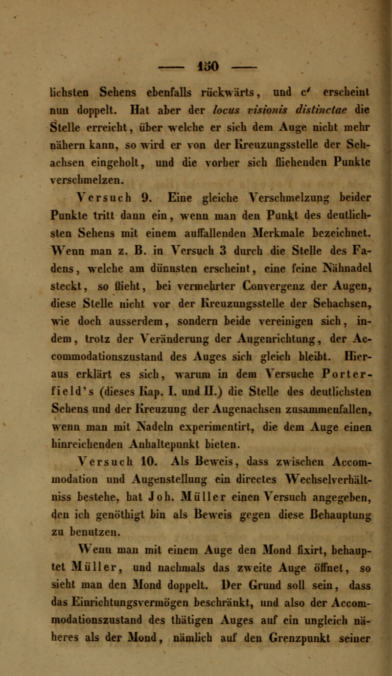 ISO lichsten Sehens ebenfalls rückwärts, und c' erseheint nun doppelt. Hat aber der locus visiotiis distinetae die Stelle erreicht, über welche er sich dem Auge nicht mehr nähern kann, so wird er von der Kreuzungsstelle der Seh- achsen eingeholt, und die vorher sich fliehenden Punkte verschmelzen. Versuch 9. Eine gleiche Verschmelzung beider Punkte tritt dann ein, wenn man den Punkt des deutlich- sten Sehens mit einem auffallenden Merkmale bezeichnet. Wenn man z. B. in Versuch 3 durch die Stelle des Fa- dens , welche am dünnsten erscheint, eine feine Nähnadel steckt, so flieht, bei vermehrter Convergenz der Augen, diese Stelle nicht vor der Kreuzungsstelle der Sehachsen, wie doch ausserdem, sondern beide vereinigen sich, in- dem, trotz der Veränderung der Augenrichtung, der Ac- commodationszustand des Auges sich gleich bleibt. Hier- aus erklärt es sich, warum in dem Versuche Porter- field's (dieses Kap. I. und H.) die Stelle des deutlichsten Sehens und der Kreuzung der Augenachseu zusammenfallen, wenn man mit Nadeln experimentirt, die dem Auge einen hinreichenden Auhaltepunkt bieten. Versuch 10. Als Beweis, dass zwischen Accom- modation und Augenstellung ein directes Wechselverhält- niss bestehe, hat Joh. 31 ü 11 er einen Versuch angegeben, den ich genöthigt bin als Beweis gegen diese Behauptung zu benutzen. \\ enn man mit einem Auge den Mond fixirt, behaup- tet Müller, und nachmals das zweite Auge öffnet, so sieht man den Mond doppelt. Der Grund soll sein, dass das Einrichtungsvermögen beschränkt, und also der Acconi- modationszustand des thätigen Auges auf ein ungleich nä- heres als der Mond, nämlich auf den Grenzpunkt seiner