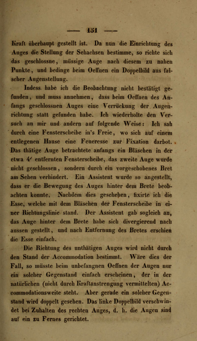 Kraft überhaupt gestellt ist. Da nun die Einrichtung des Auges die Stellung der Sehachsen bestimme, so richte sich das geschlossne, müssige Auge nach diesem zu nahen Punkte, und bedinge beim Oeffnen ein Doppelbild aus fal- scher Augenstellung. Indess. habe ich die Beobachtung nicht bestätigt ge- funden, und muss annehmen, dass beim Oeffnen des An- fangs geschlossnen Auges eine Verdickung der Augen- richtung statt gefunden habe. Ich wiederholte den Ver- such an mir und andern auf folgende Weise: Ich sah durch eine Fensterscheibe in's Freie, wo sich auf einem entlegenen Hause eine Feueresse zur Fixation darbot. Das thätige Auge betrachtete anfangs ein Bläschen in der etwa 4/ entfernten Fensterscheibe, das zweite Auge wurde nicht geschlossen, sondern durch ein vorgeschobenes Bret am Sehen verhindert. Ein Assistent wurde so angestellt, dass er die Bewegung des Auges hinter dem Brete beob- achten konnte. Nachdem dies geschehen, tixirte ich die Esse, welche mit dem Bläschen der Fensterscheibe in ei- ner Richtungslinie stand. Der Assistent gab sogleich an, das Auge hinter dem Brete habe sich divergierend nach aussen gestellt, und nach Entfernung des Bretes erschien die Esse einfach. Die Richtung des unthäligen Auges wird nicht durch den Stand der Accommodation bestimmt. Wäre dies der Fall, so müsste beim unbefangnen Oeffnen der Augen nur ein solcher Gegenstand einfach erscheinen, der in der natürlichen (nicht durch Kraftanstrengung vermittelten) Ac- commodationsweite steht. Aber gerade ein solcher Gegen- stand wird doppelt gesehen. Das linke Doppelbild verschwin- det bei Zuhalten des rechten Auges, d. h. die Augen sind auf ein zu Fernes gerichtet.