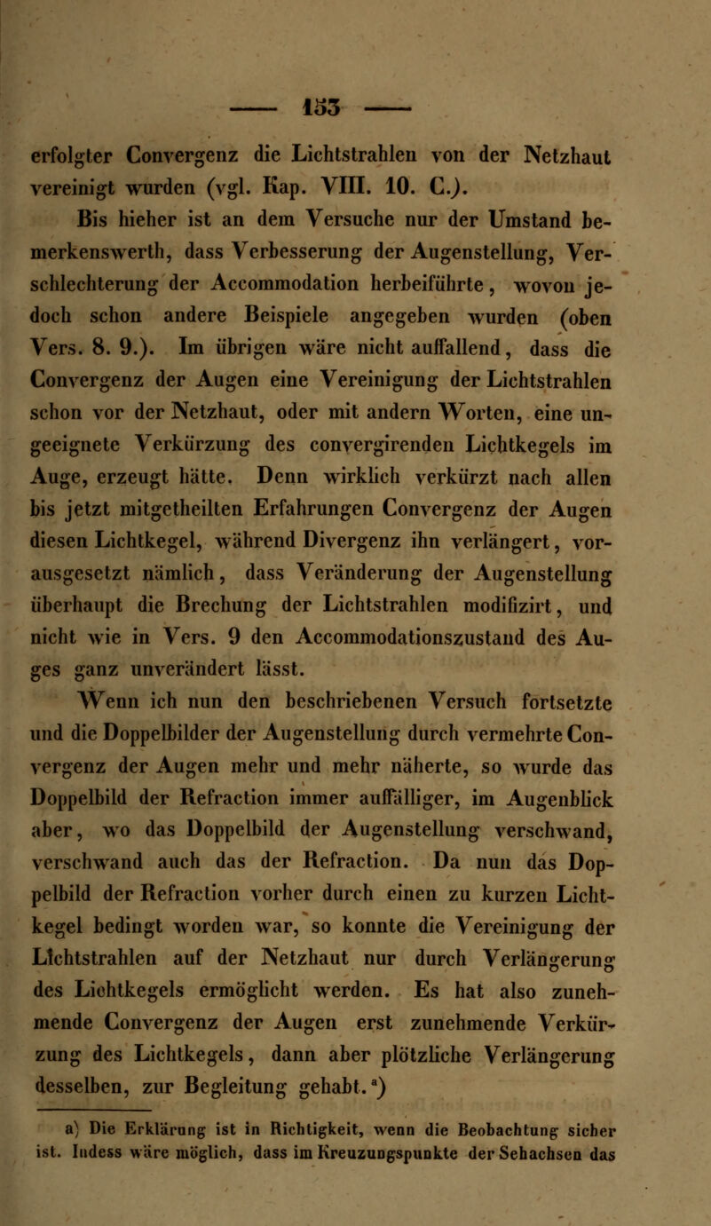 erfolgter Convergenz die Lichtstrahlen von der Netzhaut vereinigt wurden (vgl. Kap. VIII. 10. C). Bis hieher ist an dem Versuche nur der Umstand be- merkenswerth, dass Verbesserung der Augenstellung, Ver- schlechterung der Accommodation herbeiführte, wovon je- doch schon andere Beispiele angegeben wurden (oben Vers. 8. 9.). Im übrigen wäre nicht auffallend, dass die Convergenz der Augen eine Vereinigung der Lichtstrahlen schon vor der Netzhaut, oder mit andern Worten, eine un- geeignete Verkürzung des convergirenden Lichtkegels im Auge, erzeugt hätte. Denn wirklich verkürzt nach allen bis jetzt mitgetheilten Erfahrungen Convergenz der Augen diesen Lichtkegel, während Divergenz ihn verlängert, vor- ausgesetzt nämlich, dass Veränderung der Augenstellung überhaupt die Brechung der Lichtstrahlen modifizirt, und nicht wie in Vers. 9 den Accommodationszustand des Au- ges ganz unverändert lässt. Wenn ich nun den beschriebenen Versuch fortsetzte und die Doppelbilder der Augenstellung durch vermehrte Con- vergenz der Augen mehr und mehr näherte, so wurde das Doppelbild der Refraction immer auffälliger, im Augenblick aber, wo das Doppelbild der Augenstellung verschwand, verschwand auch das der Refraction. Da nun das Dop- pelbild der Refraction vorher durch einen zu kurzen Licht- kegel bedingt worden war, so konnte die Vereinigung der Lichtstrahlen auf der Netzhaut nur durch Verlängerung des Lichtkegels ermöglicht werden. Es hat also zuneh- mende Convergenz der Augen erst zunehmende Verkür- zung des Lichtkegels, dann aber plötzliche Verlängerung desselben, zur Begleitung gehabt.3) a) Die Erklärung ist in Richtigkeit, wenn die Beobachtung sicher ist. Iudess wäre möglich, dass im Kreuzungspunkte der Sehachsen das