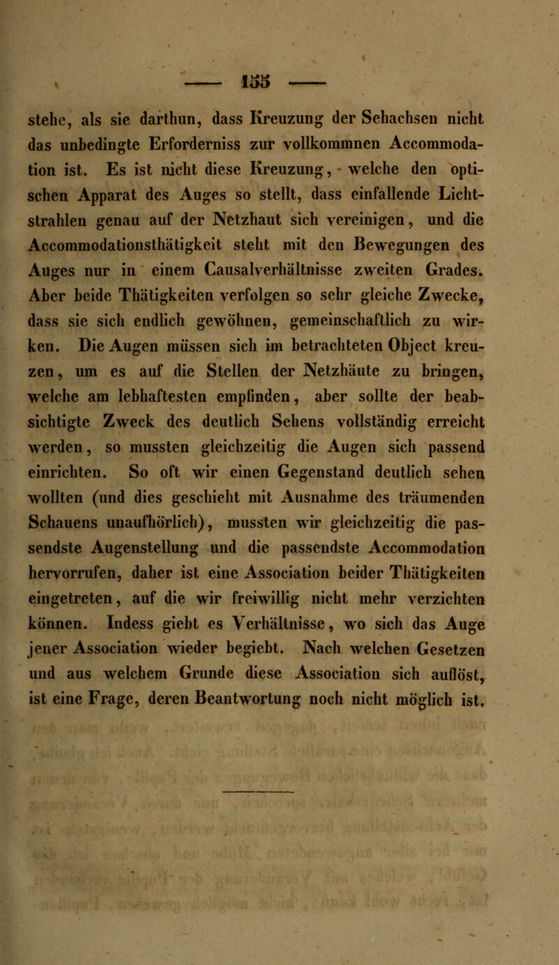 stehe, als sie darthun, dass Kreuzung der Sehachsen nicht das unbedingte Erforderniss zur vollkommnen Accommoda- tion ist. Es ist nicht diese Kreuzung, welche den opti- schen Apparat des Auges so stellt, dass einfallende Licht- strahlen genau auf der Netzhaut sich vereinigen, und die Accommodationsthätigkeit steht mit den Bewegungen des Auges nur in einem Causalverhältnisse zweiten Grades. Aber beide Thätigkeiten verfolgen so sehr gleiche Zwecke, dass sie sich endlich gewöhnen, gemeinschaftlich zu wir- ken. Die Augen müssen sich im betrachteten Object kreu- zen, um es auf die Stellen der Netzhäute zu bringen, welche am lebhaftesten empfinden, aber sollte der beab- sichtigte Zweck des deutlich Sehens vollständig erreicht werden, so mussten gleichzeitig die Augen sich passend einrichten. So oft wir einen Gegenstand deutlich sehen wollten (und dies geschieht mit Ausnahme des träumenden Schauens unaufhörlich), mussten wir gleichzeitig die pas- sendste Augenstellung und die passendste Accommodation hervorrufen, daher ist eine Association beider Thätigkeiten eingetreten, auf die wir freiwillig nicht mehr verzichten können. Indess giebt es Verhältnisse, wo sich das Auge jener Association wieder begiebt. Nach welchen Gesetzen und aus welchem Grunde diese Association sich auflöst, ist eine Frage, deren Beantwortung noch nicht möglich ist.