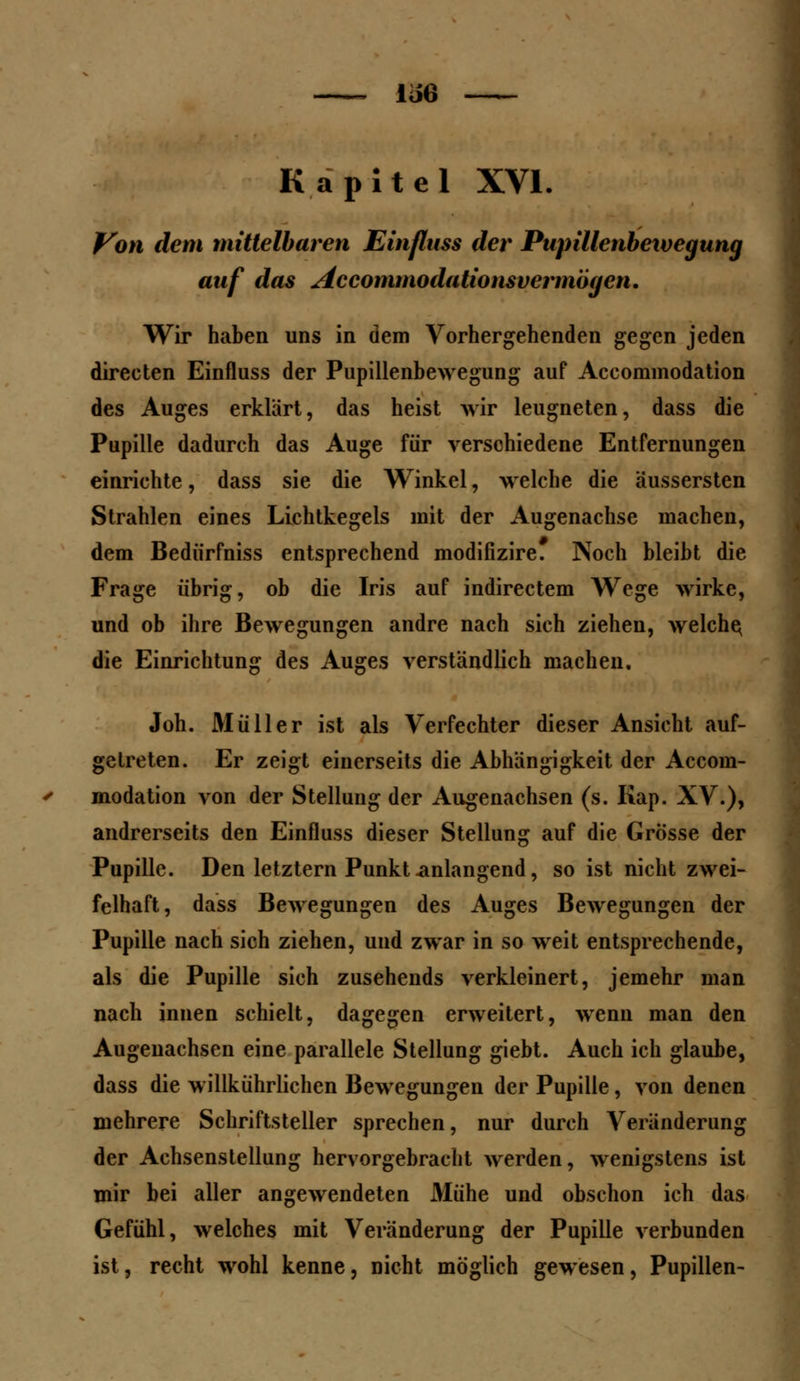 Kapitel XVI. Von dem mittelbaren Einfluss der Pupillenbeivegung auf das Accommodationsvermogen. Wir haben uns in dem Vorhergehenden gegen jeden directen Einfluss der Pupillenbewegung auf Accommodation des Auges erklärt, das heist wir leugneten, dass die Pupille dadurch das Auge für verschiedene Entfernungen einrichte, dass sie die Winkel, welche die äussersten Strahlen eines Lichtkegels mit der Augenachse machen, dem Bedürfniss entsprechend modifizire. Noch bleibt die Frage übrig, ob die Iris auf indirectem Wege wirke, und ob ihre Bewegungen andre nach sich ziehen, welche, die Einrichtung des Auges verständlich machen, Joh. Müller ist als Verfechter dieser Ansicht auf- getreten. Er zeigt eiuerseits die Abhängigkeit der Accom- modation von der Stellung der Augenachsen (s. Kap. XV.), andrerseits den Einfluss dieser Stellung auf die Grösse der Pupille. Den letztern Punkt-anlangend, so ist nicht zwei- felhaft, dass Bewegungen des Auges Bewegungen der Pupille nach sich ziehen, und zwar in so weit entsprechende, als die Pupille sich zusehends verkleinert, jemehr man nach innen schielt, dagegen erweitert, wenii man den Augenachsen eine parallele Stellung giebt. Auch ich glaube, dass die willkührlichen Bewegungen der Pupille, von denen mehrere Schriftsteller sprechen, nur durch Veränderung der Achsenstellung hervorgebracht werden, wenigstens ist mir bei aller angewendeten 31ühe und obschon ich das Gefühl, welches mit Veränderung der Pupille verbunden ist, recht wohl kenne, nicht möglich gewesen, Pupillen-
