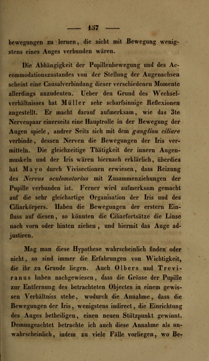 bewegungen zu lernen, die nicht mit Bewegung wenig- stens eines Auges verbunden wären. Die Abhängigkeit der Pupillenbewegung und des Ac- commodationszustandes von der Stellung der Augenachsen scheint eine Causalverbindung dieser verschiedenen Momente allerdings anzudeuten. Ueber den Grund des Wechsel- verhältnisses hat Müller sehr scharfsinnige Reflexionen angestellt. Er macht darauf aufmerksam, wie das 3te Nervenpaar einerseits eine Hauptrolle in der Bewegung der Augen spiele, andrer Seits sich mit dem ganglion ciliare verbinde, dessen Nerven die Bewegungen der Iris ver- mitteln. Die gleichzeitige Thätigkeit der innern Augen- muskeln und der Iris wären hiernach erklärlich, überdies hat Mayo durch Vivisectionen erwiesen, dass Reizung des Nervus oculomotorius mit Zusammenziehungen der Pupille verbunden ist. Ferner wird aufmerksam gemacht auf die sehr gleichartige Organisation der Iris und des Ciliarkörpers. Haben die Bewegungen der erstem Ein- fluss auf diesen, so könnten die Ciliarfortsätze die Linse nach vorn oder hinten ziehen , und hiermit das Auge ad- justiren. Mag man diese Hypothese wahrscheinlich finden oder nicht, so sind immer die Erfahrungen von Wichtigkeit, die ihr zu Grunde liegen. Auch Olbers und Trevi- r a n u s haben nachgewiesen , dass die Grösse der Pupille zur Entfernung des betrachteten Objectes in einem gewis- sen Verhältniss stehe, wodurch die Annahme, dass die Bewegungen der Iris, wenigstens indirect, die Einrichtung des Auges betheiligen, einen neuen Stützpunkt gewinnt. Demungeachtet betrachte ich auch diese Annahme als un- wahrscheinlich, indem zu viele Fälle vorliegen, wo Be-