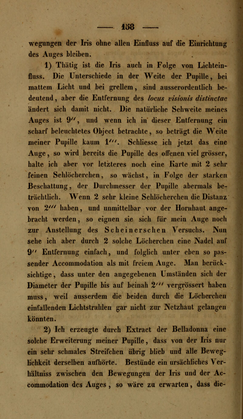 wegungen der Iris ohne allen Einfluss auf die Einrichtung des Auges bleiben. 1) Thätig ist die Iris auch in Folge von Lichtein- fluss. Die Unterschiede in der Weite der Pupille, bei mattem Licht und bei grellem, sind ausserordentlich be- deutend , aber die Entfernung des locus visionis distinctac ändert sich damit nicht. Die natürliche Sehweite meines Auges ist 9, und wenn ich in dieser Entfernung ein scharf beleuchtetes Object betrachte, so beträgt die Weite meiner Pupille kaum 1'. Schliesse ich jetzt das eine Auge, so wird bereits die Pupille des offenen viel grösser, halte ich aber vor letzteres noch eine Karte mit 2 sehr feinen Sehlöcherchen, so wächst, in Folge der starken Beschattung, der Durchmesser der Pupille abermals be- trächtlich. Wenn 2 sehr kleine Sehlöcherchen die Distanz von 2//v haben, und unmittelbar vor der Hornhaut ange- bracht werden, so eignen sie sich für mein Auge noch zur Anstellung des Scheinerschen Versuchs. Nun sehe ich aber durch 2 solche Löcherchen eine Nadel auf 9 Entfernung einfach, und folglich unter eben so pas- sender Accommodation als mit freiem Auge. Man berück- sichtige, dass unter den angegebenen Umständen sich der Diameter der Pupille bis auf beinah 2' vergrössert haben muss, weil ausserdem die beiden durch die Löcherchen einfallenden Lichtstrahlen gar nicht zur Netzhaut gelangen könnten. 2) Ich erzeugte durch Extract der Belladonna eine solche Erweiterung meiner Pupille, dass von der Iris nur ein sehr schmales Streifchen übrig blieb und alle Beweg- lichkeit derselben aufhörte. Bestünde ein ursächliches Ver- hältniss zwischen den Bewegungen der Iris und der Ac- commodation des Auges , so wäre zu erwarten, dass die-