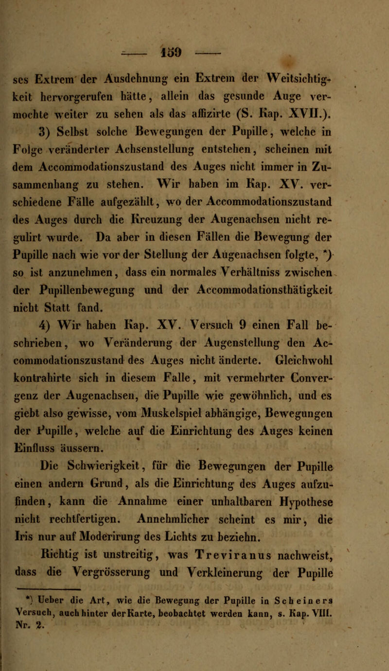 scs Extrem der Ausdehnung ein Extrem der Weitsichtig- keit hervorgerufen hätte, allein das gesunde Auge ver- mochte weiter zu sehen als das affizirte (S. Kap. XVII.). 3) Selbst solche Bewegungen der Pupille, welche in Folge veränderter Achsenstellung entstehen, scheinen mit dem Accommodationszustand des Auges nicht immer in Zu- sammenhang zu stehen. Wir haben im Kap. XV. ver- schiedene Fälle aufgezählt, wo der Accommodationszustand des Auges durch die Kreuzung der Augenachsen nicht re- gulirt wurde. Da aber in diesen Fällen die Bewegung der Pupille nach wie vor der Stellung der Augenachsen folgte, *) so ist anzunehmen, dass ein normales Verhältniss zwischen der Pupillenbewegung und der Accommodationsthätigkeit nicht Statt fand. 4) Wir haben Kap. XV. Versuch 9 einen Fall be- schrieben, wo Veränderung der Augenstellung den Ac- commodationszustand des Auges nicht änderte. Gleichwohl kontrahirte sich in diesem Falle, mit vermehrter Conver- genz der Augenachsen, die Pupille wie gewöhnlich, und es giebt also gewisse, vom Muskelspiel abhängige, Bewegungen der Pupille, welche auf die Einrichtung des Auges keinen Einfluss äussern. Die Schwierigkeit, für die Bewegungen der Pupille einen andern Grund, als die Einrichtung des Auges aufzu- finden, kann die Annahme einer unhaltbaren Hypothese nicht rechtfertigen. Annehmlicher scheint es mir, die Iris nur auf Moderirung des Lichts zu beziehn. Richtig ist unstreitig, was Treviranus nachweist, dass die Vergrösserung und Verkleinerung der Pupille *) Ueber die Art, wie die Bewegung der Pupille in Scheiners Versuch, auch hinter der Karte, beobachtet werden kann, s. Kap. VIH. Nr. 2.