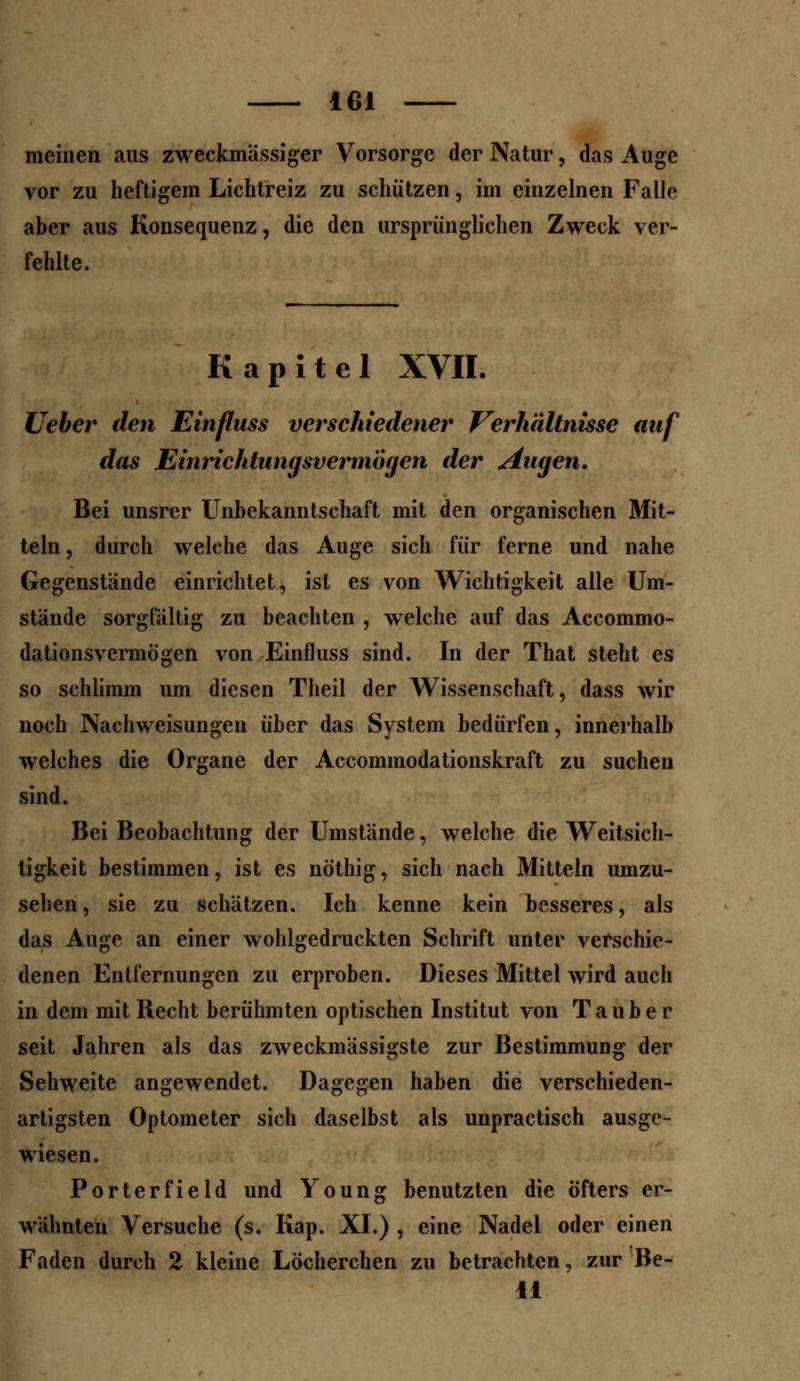 meinen aus zweckmassiger Vorsorge der Natur, das Auge vor zu heftigem Lichtreiz zu schützen, im einzelnen Falle aber aus Konsequenz, die den ursprünglichen Zweck ver- fehlte. Kapitel XVII. lieber den Einfluss verschiedener Verhältnisse auf das Einrichtungsvermögen der Augen. Bei unsrer Unbekanntschaft mit den organischen Mit- teln, durch welche das Auge sich für ferne und nahe Gegenstände einrichtet, ist es von Wichtigkeit alle Um- stände sorgfältig zu beachten , welche auf das Accommo- dationsvermögen von Einfluss sind. In der That steht es so schlimm um diesen Theil der Wissenschaft, dass wir noch Nachweisungen über das System bedürfen, innerhalb welches die Organe der Accommodationskraft zu suchen sind. Bei Beobachtung der Umstände, welche die Weitsich- tigkeit bestimmen, ist es nöthig, sich nach Mitteln umzu- sehen, sie zu schätzen. Ich kenne kein besseres, als das Auge an einer wohlgedruckten Schrift unter verschie- denen Entfernungen zu erproben. Dieses Mittel wird auch in dem mit Recht berühmten optischen Institut von Tauber seit Jahren als das zweckmässigste zur Bestimmung der Sehweite angewendet. Dagegen haben die verschieden- artigsten Optometer sich daselbst als unpractisch ausge- wiesen. Porterfield und Young benutzten die öfters er- wähnten Versuche (s. Kap. XI.) , eine Nadel oder einen Faden durch 2 kleine Löcherchen zu betrachten, zur Be- ll