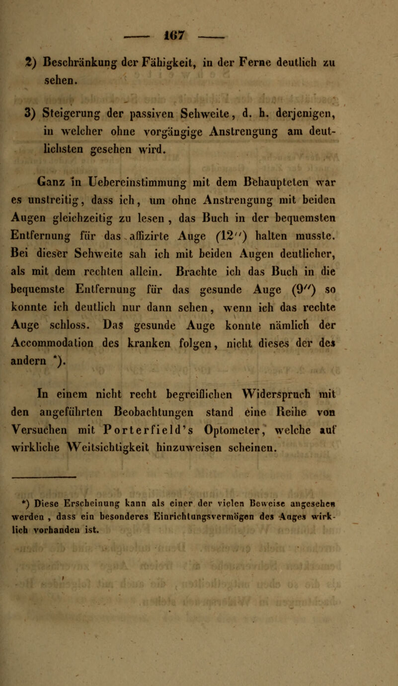 %) Beschränkung der Fähigkeit, in der Ferne deutlich zu sehen. 3) Steigerung der passiven Sehweite, d. h. derjenigen, in welcher ohne vorgängige Anstrengung am deut- lichsten gesehen wird. Ganz in Uebereinstimmung mit dem Behaupteten war es unstreitig, dass ich, um ohne Anstrengung mit beiden Augen gleichzeitig zu lesen , das Buch in der bequemsten Entfernung für das affizirte Auge (12) halten musste. Bei dieser Sehweite sah ich mit beiden Augen deutlicher, als mit dem rechten allein. Brachte ich das Buch in die bequemste Entfernung für das gesunde Auge (9) so konnte ich deutlich nur dann sehen, wenn ich das rechte Auge schloss. Das gesunde Auge konnte nämlich der Accommodation des kranken folgen, nicht dieses der de* andern *). In einem nicht recht begreiflichen Widerspruch mit den angeführten Beobachtungen stand eine Beihe von Versuchen mit Porterfield's Optometer, welche auf wirkliche Weitsichtigkeit hinzuweisen scheinen. *) Diese Erscheinung kann als einer der vielen Beweise angesehen werden , dass ein besonderes Einrichtungsvermögen des Aages wirk- lich vorhanden ist.