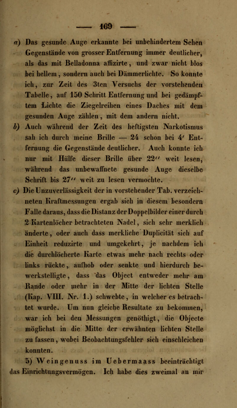 n) Das gesunde Auge erkannte bei unbehindertem Sehen Gegenstände von grosser Entfernung immer deutlicher, als das mit Belladonna affizirte, und zwar nicht blos bei hellem, sondern auch bei Dämmerlichte. So konnte ich, zur Zeit des 3ten Versuchs der vorstehenden Tabelle, auf 150 Schritt Entfernung und bei gedämpf- tem Lichte die Ziegelreihen eines Daches mit dem gesunden Auge zählen, mit dem andern nicht. b) Auch während der Zeit des heftigsten Narkotismus sah ich durch meine Brille — 24 schon bei 4' Ent- fernung die Gegenstände deutlicher. Auch konnte ich nur mit Hülfe dieser Brille über 22 weit lesen, während das unbewaffnete gesunde Auge dieselbe Schrift bis 27'' weit zu lesen vermochte. c) Die Ulizuverlässigkeit der in vorstehender Tab. verzeich- neten Kraftmessungen ergab sich in diesem besondern Falle daraus, dass die Distanz der Doppelbilder einer durch 2 Kartenlöcher betrachteten Nadel, sich sehr merklich änderte, oder auch dass merkliche Duplicität sich auf Einheit reduzirte und umgekehrt, je nachdem ich die durchlöcherte Karte etwas mehr nach rechts oder links rückte, aufhob oder senkte und hierdurch be- werkstelligte , dass das Object entweder mehr am Rande oder mehr in der Mitte der lichten Stelle (Kap. VIII. Nr. 1.) schwebte, in welcher es betrach- tet wurde. Um nun gleiche Resultate zu bekommen, wrar ich bei den Messungen genöthigt, die Objecte möglichst in die Mitte der erwähnten lichten Stelle zu fassen, wobei ßeobachtungsfehler sich einschleichen konnten. 5) Wein gen u ss im Uebermaass beeinträchtigt das Einrichtungsvermögen. Ich habe dies zweimal an mir