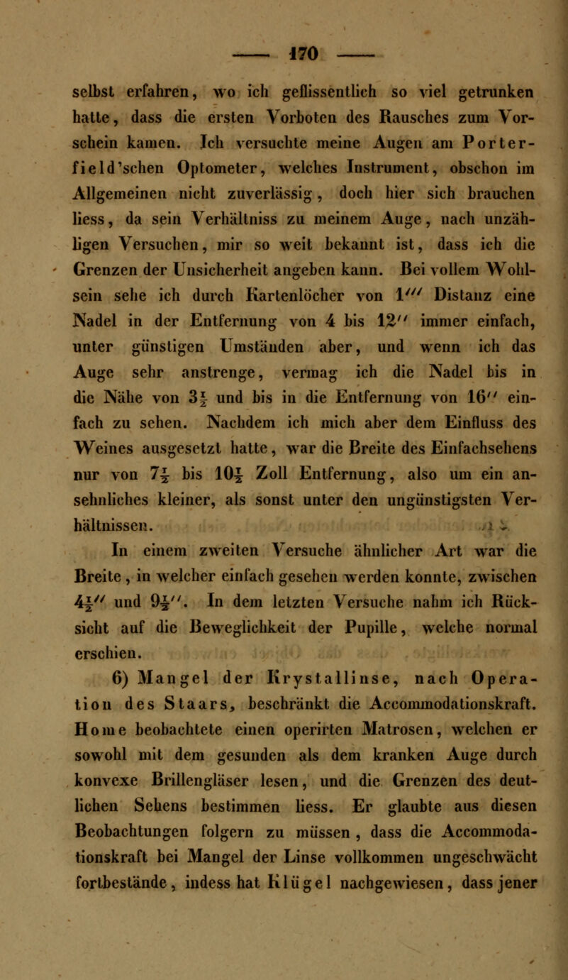 selbst erfahren, wo ich geflissentlich so viel getrunken hatte, dass die ersten Vorboten des Rausches zum Vor- schein kamen. Ich versuchte meine Augen am Porter- field'schen Optometer, welches Instrument, obschon im Allgemeinen nicht zuverlässig, doch hier sich brauchen Hess, da sein Verhältniss zu meinem Auge, nach unzäh- ligen Versuchen, mir so weit bekannt ist, dass ich die Grenzen der Unsicherheit angeben kann. Bei vollem Wohl- sein sehe ich durch Kartenlöcher von l/y/ Distanz eine Nadel in der Entfernung von 4 bis 12 immer einfach, unter günstigen Umständen aber, und wenn ich das Auge sehr anstrenge, vermag ich die Nadel bis in die Nähe von 3| und bis in die Entfernung von 16 ein- fach zu sehen. Nachdem ich mich aber dem Einfluss des Weines ausgesetzt hatte, war die Breite des Einfachsehens nur von 7i bis 10| Zoll Entfernung, also um ein an- sehnliches kleiner, als sonst unter den ungünstigsten Ver- hältnissen. In einem zweiten Versuche ähnlicher Art war die Breite , in welcher einfach gesehen werden konnte, zwischen 4i und 9^. In dem letzten Versuche nahm ich Rück- sicht auf die Beweglichkeit der Pupille, welche normal erschien. 6) Mangel der Krystallinse, nach Opera- tion des Staars, beschränkt die Aecornmodationskraft. Home beobachtete einen operirten Matrosen, welchen er sowohl mit dem gesunden als dem kranken Auge durch konvexe Brillengläser lesen, und die Grenzen des deut- lichen Sehens bestimmen Hess. Er glaubte aus diesen Beobachtungen folgern zu müssen , dass die Aecornmoda- tionskraft bei Mangel der Linse vollkommen ungeschwächt fortbestände, indess hat K1 üge 1 nachgewiesen, dass jener