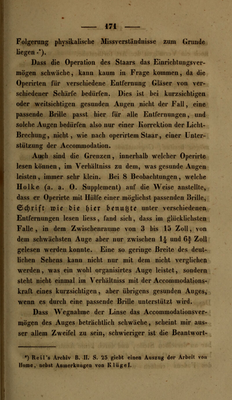 Folgerung physikalische Missverstündnisse zum Grunde hegen •*). Dass die Operation des Staars das Einrichtungsver- mögen schwäche, kann kaum in Frage kommen, da die Operirten für verschiedene Entfernung Gläser von ver- schiedener Schärfe bedürfen. Dies ist hei kurzsichtigen oder weitsichtigen gesunden Augen nicht der Fall, eine passende Brille passt hier für alle Entfernungen, und solche Augen bedürfen also nur einer Korrektion der Licht- Brechung, nicht, wie nach operirtem Staar, einer Unter- stützung der Accommodation. Auch sind die Grenzen, innerhalb welcher Operirte lesen können, im Verhältniss zu dem, was gesunde Augen leisten, immer sehr klein. Bei 8 Beobachtungen, welche Holke (a. a. 0. Supplement) auf die Weise anstellte, dass er Operirte mit Hülfe einer möglichst passenden Brille, ©cfyrift wie bic fyier benuBte unter verschiedenen Entfernungen lesen liess, fand sich, dass im glücklichsten Falle, in dem Zwischenräume von 3 bis 15 Zoll, von dem schwächsten Auge aber nur zwischen lj und 6f Zoll gelesen werden konnte. Eine so geringe Breite des deut- lichen Sehens kann nicht nur mit dem nicht verglichen werden, was ein wohl organisirtes Auge leistet, sondern steht nicht einmal im Verhältniss mit der Accommodations- kraft eines kurzsichtigen, aber übrigens gesunden Auges, wenn es durch eine passende Brille unterstützt wird. Dass Wegnahme der Linse das Accommodationsver- mögen des Auges beträchtlich schwäche, scheint mir aus- ser allem Zweifel zu sein, schwieriger ist die Beantwort- *) Reil's Archiv B. II. S. 25 giebt einen Auszug der Arbeit von Home, nebst Anincrkuugen von Kliigel.