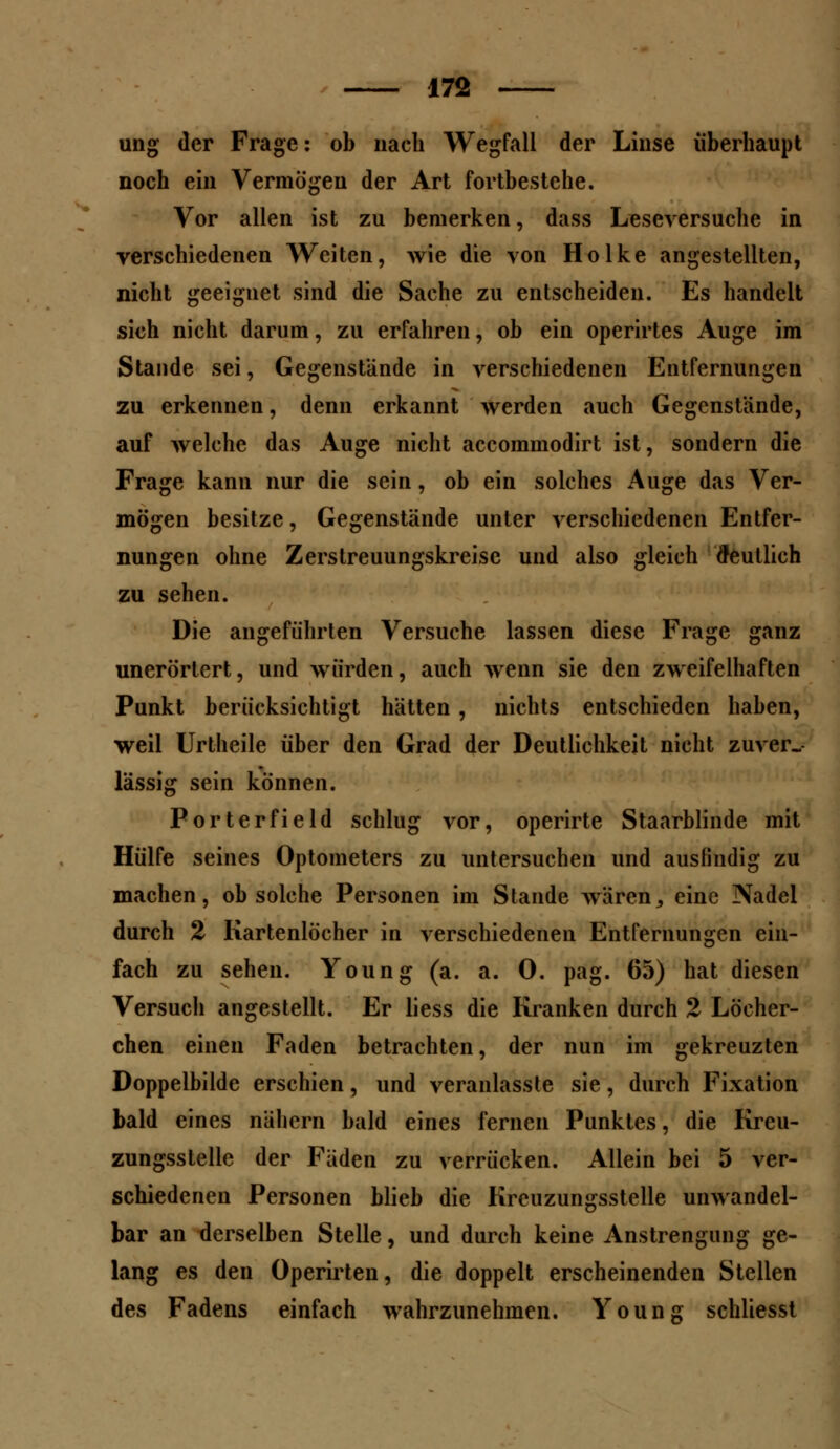 ung der Frage: ob nach Wegfall der Linse überhaupt noch ein Vermögen der Art fortbestehe. Vor allen ist zu bemerken, dass Leseversuche in verschiedenen Weiten, wie die von Holke angestellten, nicht geeignet sind die Sache zu entscheiden. Es handelt sich nicht darum, zu erfahren, ob ein operirtes Auge im Stande sei, Gegenstände in verschiedenen Entfernungen zu erkennen, denn erkannt werden auch Gegenstände, auf welche das Auge nicht accommodirt ist, sondern die Frage kann nur die sein, ob ein solches Auge das Ver- mögen besitze, Gegenstände unter verschiedenen Entfer- nungen ohne Zerstreuungskreise und also gleich deutlich zu sehen. Die angeführten Versuche lassen diese Frage ganz unerörtert, und würden, auch wenn sie den zweifelhaften Punkt berücksichtigt hätten, nichts entschieden haben, weil Urtheile über den Grad der Deutlichkeit nicht zuver- lässig sein können. Porterfield schlug vor, operirte Staarblinde mit Hülfe seines Optometers zu untersuchen und ausfindig zu machen, ob solche Personen im Stande waren, eine Nadel durch 2 Kartenlöcher in verschiedenen Entfernungen ein- fach zu sehen. Young (a. a. 0. pag. 65) hat diesen Versuch angestellt. Er liess die Kranken durch 2 Löcher- chen einen Faden betrachten, der nun im gekreuzten Doppelbilde erschien, und veranlasste sie, durch Fixation bald eines nähern bald eines fernen Punktes, die Kreu- zungsstelle der Fäden zu verrücken. Allein bei 5 ver- schiedenen Personen blieb die Krcuzungsstelle unwandel- bar an derselben Stelle, und durch keine Anstrengung ge- lang es den Operirten, die doppelt erscheinenden Stellen des Fadens einfach wahrzunehmen. Young schliesst