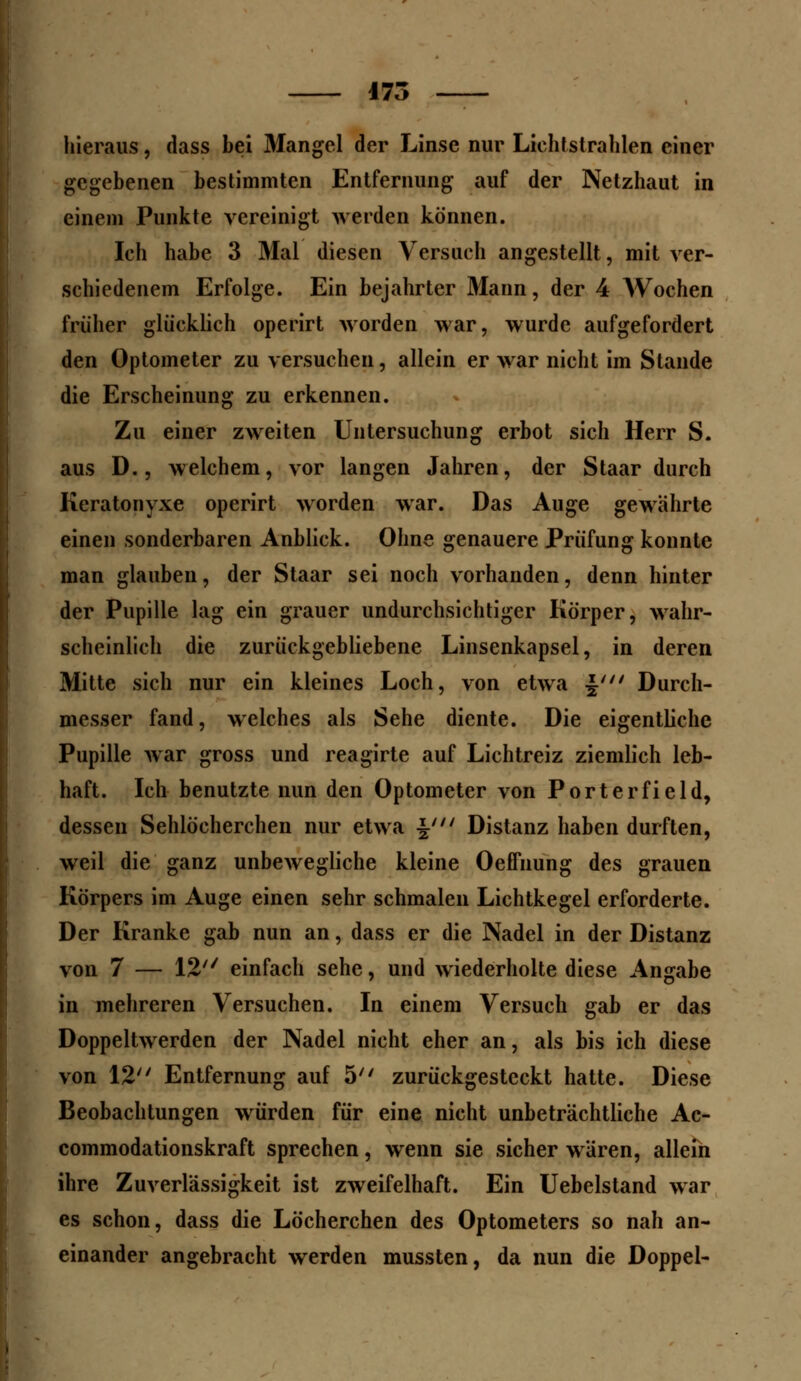 175 — hieraus, dass bei Mangel der Linse nur Lichtstrahlen einer gegebenen bestimmten Entfernung auf der Netzhaut in einem Punkte vereinigt werden können. Ich habe 3 Mal diesen Versuch angestellt, mit ver- schiedenem Erfolge. Ein bejahrter Mann, der 4 Wochen früher glücklich operirt worden war, wurde aufgefordert den Optometer zu versuchen, allein er war nicht im Stande die Erscheinung zu erkennen. Zu einer zweiten Untersuchung erbot sich Herr S. aus D., welchem, vor langen Jahren, der Staar durch Kcratonyxe operirt worden war. Das Auge gewahrte einen sonderbaren Anblick. Ohne genauere Prüfung konnte man glauben, der Staar sei noch vorhanden, denn hinter der Pupille lag ein grauer undurchsichtiger Körper, wahr- scheinlich die zurückgebliebene Linsenkapsel, in deren Mitte sich nur ein kleines Loch, von etwa $' Durch- messer fand, welches als Sehe diente. Die eigentliche Pupille war gross und reagirte auf Lichtreiz ziemlich leb- haft. Ich benutzte nun den Optometer von Porterfield, dessen Sehlöcherchen nur etwa \' Distanz haben durften, weil die ganz unbewegliche kleine Oeffnung des grauen Körpers im Auge einen sehr schmalen Lichtkegel erforderte. Der Kranke gab nun an, dass er die Nadel in der Distanz von 7 — 12 einfach sehe, und wiederholte diese Angabe in mehreren Versuchen. In einem Versuch gab er das Doppeltwerden der Nadel nicht eher an, als bis ich diese von 12 Entfernung auf 5 zurückgesteckt hatte. Diese Beobachtungen würden für eine nicht unbeträchtliche Ac- commodationskraft sprechen, wenn sie sicher wären, allein ihre Zuverlässigkeit ist zweifelhaft. Ein Uebelstand war es schon, dass die Löcherchen des Optometers so nah an- einander angebracht werden mussten, da nun die Doppel-