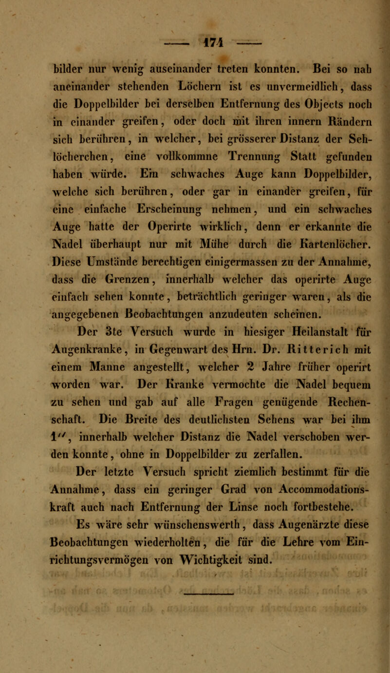 171 bilder nur wenig auseinander treten konnten. Bei so nah aneinander stehenden Löchern ist es unvermeidlich, dass die Doppelbilder bei derselben Entfernung des Objeets noch in einander greifen, oder doch mit ihren innern Rändern sich berühren, in welcher, bei grösserer Distanz der Seh- löcherchen, eine vollkommne Trennung Statt gefunden haben würde. Em schwaches Auge kann Doppelbilder, welche sich berühren, oder gar in einander greifen, für eine einfache Erscheinung nehmen, und ein schwaches Auge hatte der Operirte wirklich, denn er erkannte die Nadel überhaupt nur mit Mühe durch die Kartenlöcher. Diese Umstände berechtigen einigermassen zu der Annahme, dass die Grenzen, innerhalb welcher das operirte Auge einfach sehen konnte, beträchtlich geringer waren, als die angegebenen Beobachtungen anzudeuten scheinen. Der 3te Versuch wurde in hiesiger Heilanstalt für Augenkranke, in Gegenwart des Hrn. Dr. Ritterich mit einem Manne angestellt, welcher 2 Jahre früher operirt wrorden war. Der Kranke vermochte die Nadel bequem zu sehen und gab auf alle Fragen genügende Rechen- schaft. Die Breite des deutlichsten Sehens war bei ihm 1, innerhalb welcher Distanz die Nadel verschoben wer- den konnte, ohne in Doppelbilder zu zerfallen. Der letzte Versuch spricht ziemlich bestimmt für die Annahme, dass ein geringer Grad von Accommodations- kraft auch nach Entfernung der Linse noch fortbestehe. Es wäre sehr wünschenswerth, dass Augenärzte diese Beobachtungen wiederholten, die für die Lehre vom Ein- richtungsvermögen von Wichtigkeit sind.