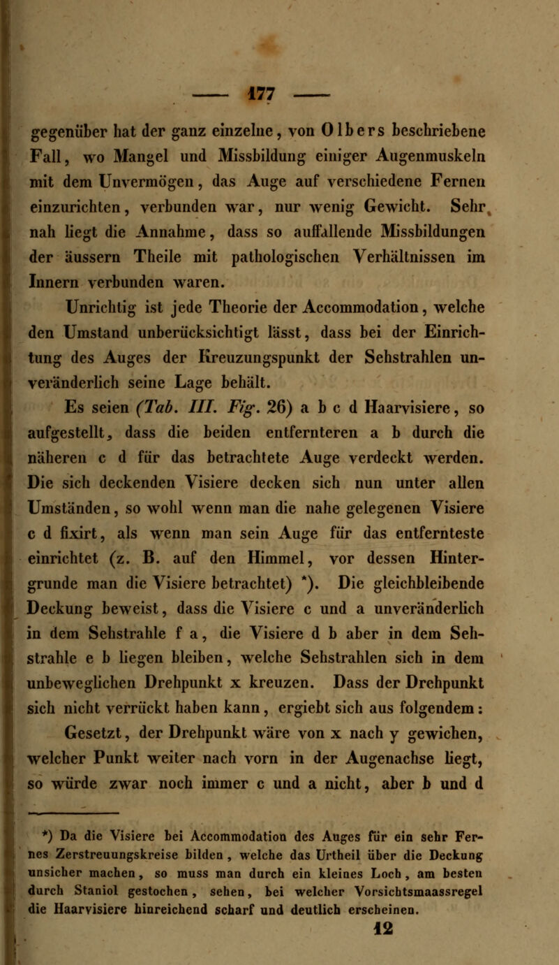 gegenüber hat der ganz einzelne, von Olbers beschriebene Fall, wo Mangel und Missbildung einiger Augenmuskeln mit dem Unvermögen, das Auge auf verschiedene Fernen einzurichten, verbunden war, nur wenig Gewicht. Sehr nah liegt die Annahme, dass so auffallende Missbildungen der äussern Theile mit pathologischen Verhältnissen im Innern verbunden waren. Unrichtig ist jede Theorie der Accommodation, welche den Umstand unberücksichtigt lässt, dass bei der Einrich- tung des Auges der Kreuzungspunkt der Sehstrahlen un- veränderlich seine Lage behält. Es seien (Tab. III. Fig. 26) a b c d Haarvisiere, so aufgestellt, dass die beiden entfernteren a b durch die näheren c d für das betrachtete Auge verdeckt werden. Die sich deckenden Visiere decken sich nun unter allen Umständen, so wohl wenn man die nahe gelegenen Visiere c d fixirt, als wenn man sein Auge für das entfernteste einrichtet (z. B. auf den Himmel, vor dessen Hinter- grunde man die Visiere betrachtet) *). Die gleichbleibende Deckung beweist, dass die Visiere c und a unveränderlich in dem Sehstrahle f a, die Visiere d b aber in dem Seh- strahle e b liegen bleiben, welche Sehstrahlen sich in dem unbeweglichen Drehpunkt x kreuzen. Dass der Drehpunkt sich nicht verrückt haben kann, ergiebt sich aus folgendem : Gesetzt, der Drehpunkt wäre von x nach y gewichen, welcher Punkt weiter nach vorn in der Augenachse liegt, so würde zwar noch immer c und a nicht, aber b und d *) Da die Visiere bei Accommodation des Auges für ein sehr Fer- nes Zerstreuungskreise bilden , welche das Urtheil über die Deckung unsicher machen, so muss man durch ein kleines Loch , am besten durch Staniol gestochen, sehen, bei welcher Vorsichtsmaassregel die Haarvisiere hinreichend scharf und deutlich erscheinen. 12