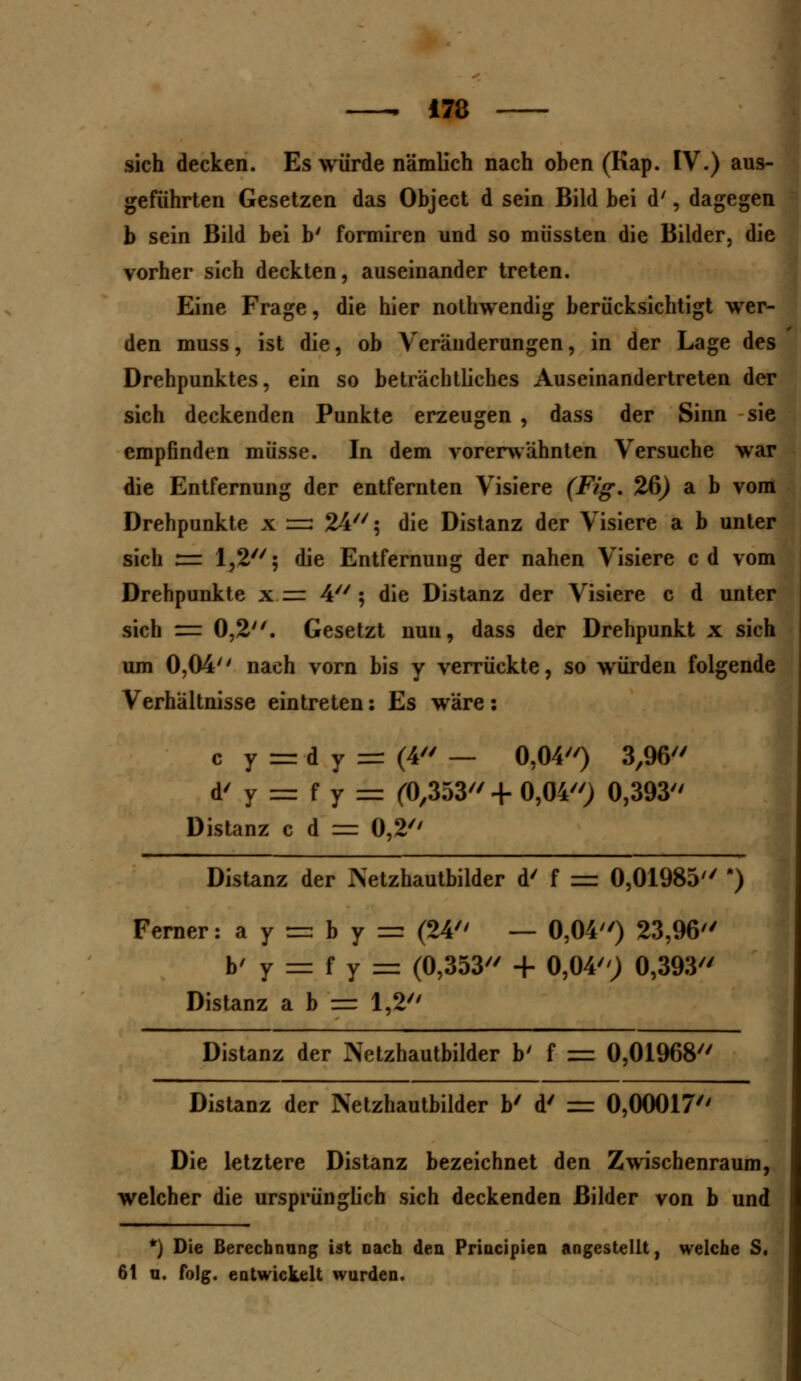 sich decken. Es würde nämlich nach oben (Kap. IV.) aus- geführten Gesetzen das Object d sein Bild bei d', dagegen b sein Bild bei b' formiren und so müssten die Bilder, die vorher sich deckten, auseinander treten. Eine Frage, die hier nothwendig berücksichtigt wer- den muss, ist die, ob Veränderungen, in der Lage des Drehpunktes, ein so beträchtliches Auseinandertreten der sich deckenden Punkte erzeugen , dass der Sinn sie empfinden müsse. In dem vorerwähnten Versuche war die Entfernung der entfernten Visiere (Fig. 26) a b vom Drehpunkte x =3 24; die Distanz der Visiere a b unter sich := 1,2; die Entfernung der nahen Visiere cd vom Drehpunkte x =■ 4; die Distanz der Visiere c d unter sich = 0,2. Gesetzt nun, dass der Drehpunkt x sich um 0,04'' nach vorn bis y verrückte, so würden folgende Verhältnisse eintreten: Es wäre: c y = d y = (4 — 0,04) 3,96 d' y = f y = (0,353 + 0,04) 0,393 Distanz c d = 0,2 Distanz der Netzhautbilder d' f = 0,01985 ') Ferner :ay = by = (24 — 0,04) 23,96 b' y = f y = (0,353 + 0,04; 0,393 Distanz a b = 1,2 Distanz der Netzhautbilder b' f = 0,01968 Distanz der Netzhautbilder b' d' = 0,00017 Die letztere Distanz bezeichnet den Zwischenraum, welcher die ursprünglich sich deckenden Bilder von b und *) Die Berechnung ist nach den Principien angestellt, welche S. 61 a. folg. entwickelt wurden.