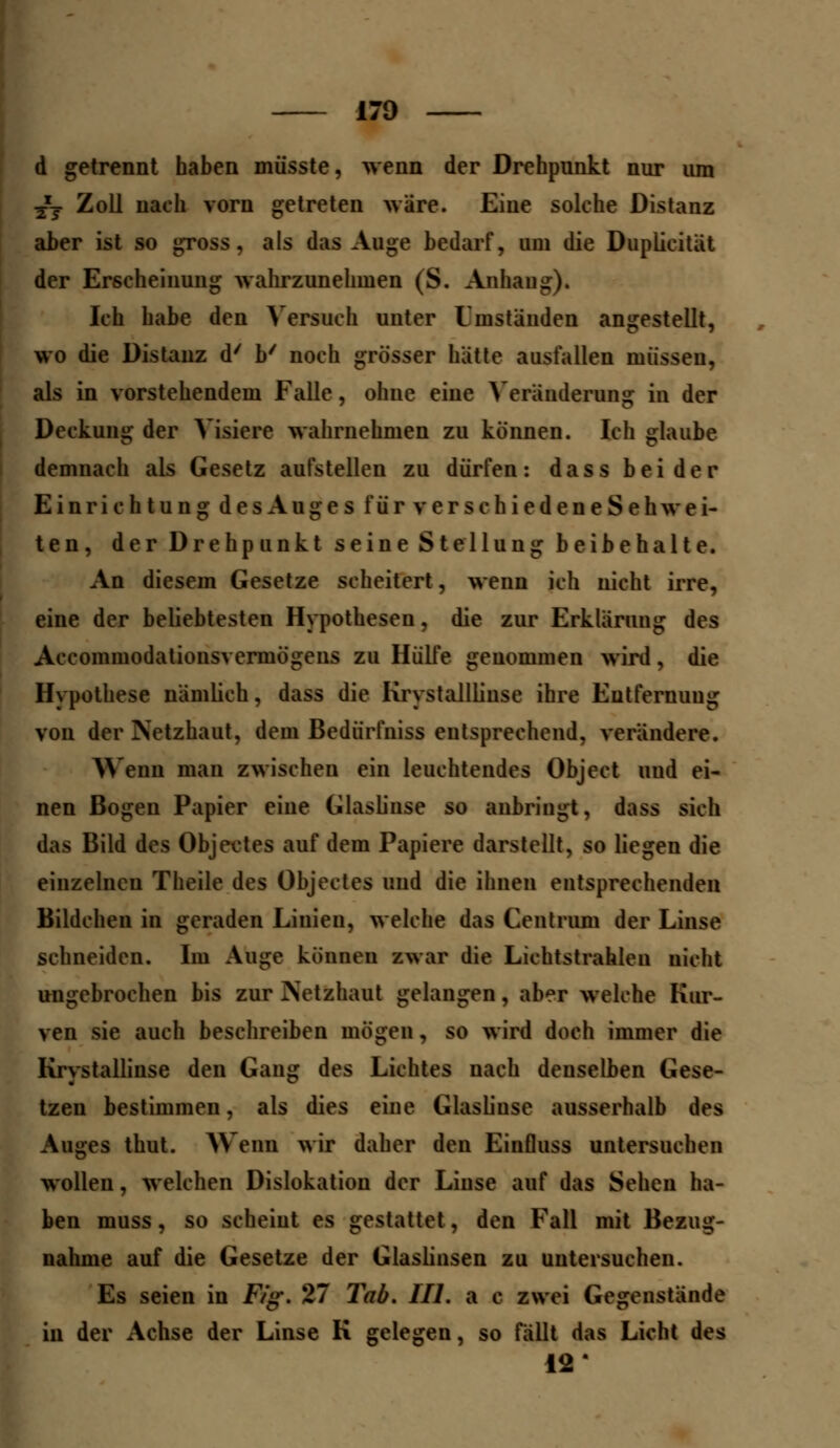 d getrennt haben müsste, wenn der Drehpunkt nur um TXT Zoll nach vorn getreten wäre. Eine solche Distanz aber ist so gross, als das Auge bedarf, um die Duplicität der Erscheinung wahrzunehmen (S. Anhang). Ich habe den Versuch unter Umstünden angestellt, wo die Distanz d' b/ noch grösser hatte ausfallen müssen, als in vorstehendem Falle, ohne eine Veränderung in der Deckung der Visiere wahrnehmen zu können. Ich glaube demnach als Gesetz aufstellen zu dürfen: dass beider Einrichtung des Auges für verschiedeneSe h wei- ten, der Drehpunkt seine Stellung beibehalte. An diesem Gesetze scheitert, wenn ich nicht irre, eine der beliebtesten Hypothesen, die zur Erklärung des Accommodationsvermögens zu Hülfe genommen wird, die Hypothese nämlich, dass die Krystalllinse ihre Entfernung von der Netzhaut, dem Bedürfniss entsprechend, verändere. Wenn man zwischen ein leuchtendes Object uud ei- nen Bogen Papier eine Glaslinse so anbringt, dass sich das Bild des Objektes auf dem Papiere darstellt, so liegen die einzelnen Theile des Objectes und die ihnen entsprechenden Bildchen in geraden Linien, welche das Centrum der Linse schneiden. Im Auge können zwar die Lichtstrahlen nicht ungebrochen bis zur Netzhaut gelangen, aber welche Kur- ven sie auch beschreiben mögen, so wird doch immer die Krystallinse den Gang des Lichtes nach denselben Gese- tzen bestimmen, als dies eine Glaslinse ausserhalb des Auges thut. Wem wir daher den Einfluss untersuchen wollen, welchen Dislokation der Linse auf das Sehen ha- ben muss, so scheint es gestattet, den Fall mit Bezug- nahme auf die Gesetze der Glaslinsen zu untersuchen. Es seien in Fig. 27 Tab. Hl. a c zwei Gegenstände in der Achse der Linse K gelegen, so fällt das Licht des 12'