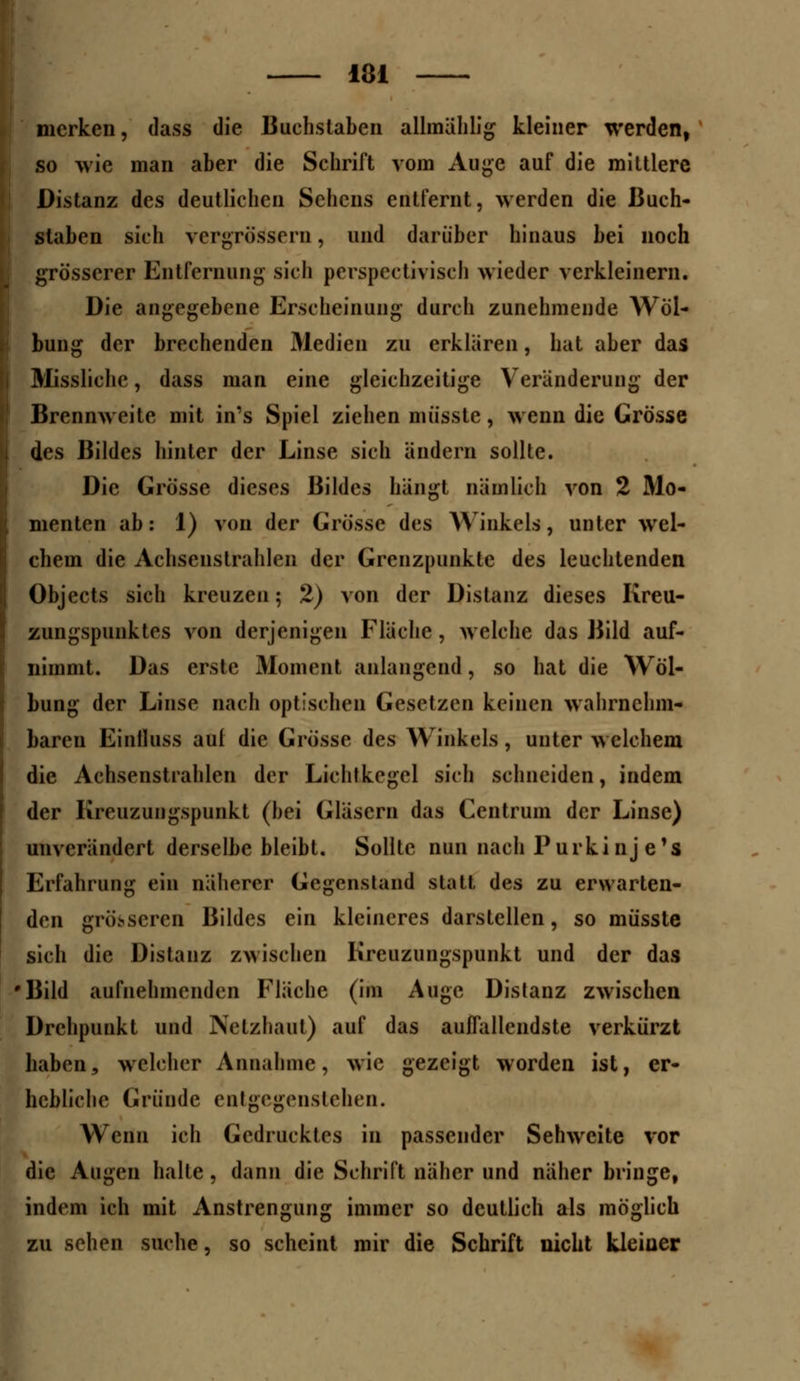 merken, dass die Buchstaben allmählig kleiner werden, so wie man aber die Schrift vom Auge auf die mittlere Distanz des deutlichen Sehens entfernt, werden die Buch- staben sich vergrößern, und darüber hinaus bei noch grösserer Entfernung sich perspektivisch wieder verkleinern. Die angegebene Erscheinung durch zunehmende Wöl- bung der brechenden Medien zu erklären, hat aber das Missliche, dass man eine gleichzeitige Veränderung der Brennweite mit in's Spiel ziehen mü'sste, wenn die Grösse des Bildes hinter der Linse sich ändern sollte. Die Grösse dieses Bildes hängt nämlich von 2 Mo- menten ab: 1) von der Grösse des Winkels, unter wel- chem die Achsenstrahlen der Grenzpunkte des leuchtenden Objects sich kreuzen; 2) von der Distanz dieses Kreu- zungspunktes von derjenigen Fläche, welche das Bild auf- nimmt. Das erste Moment anlangend, so hat die Wöl- bung der Linse nach optischen Gesetzen keinen wahrnehm- baren Einlluss aul die Grösse des Winkels, unter welchem die Achsenstrahlen der Lichtkegel sich schneiden, indem der Kreuzungspunkt (bei Gläsern das Centruin der Linse) unverändert derselbe bleibt. Sollte nun nach Purkinje'! Erfahrung ein näherer Gegenstand statt des zu erwarten- den grö>seien Bildes ein kleineres darstellen, so müsste sich die Distanz zwischen Kreuzungspunkt und der das Bild aufnehmenden Fläche (im Auge Distanz zwischen Drehpunkt und Netzhaut) auf das aulfallendste verkürzt haben, welcher Annahme, wie gezeigt worden ist, er- hebliche Gründe entgegenstehen. Wenn ich Gedrucktes in passender Sehweite vor die Augen halle , dann die Schrift näher und näher bringe, indem ich mit Anstrengung immer so deutlich als möglich zu sehen suche, so scheint mir die Schrift nicht kleiner