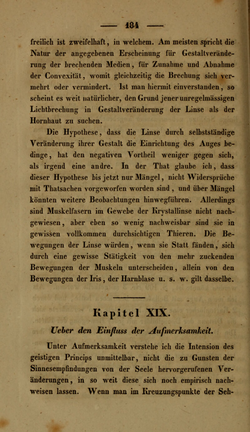 freilich ist zweifelhaft, in welchem. Am meisten spricht die Natur der angegebenen Erscheinung für Gestaltverände- rung der brechenden Medien, für Zunahme und Abnahme der Convexität, womit gleichzeitig die Brechung sich ver- mehrt oder vermindert. Ist man hiermit einverstanden, so scheint es weit natürlicher, den Grund jener unrege linässigen Lichtbrechung in Gestaltveränderung der Linse als der Hornhaut zu suchen. Die Hypothese, dass die Linse durch selbstständige Veränderung ihrer Gestalt die Einrichtung des Auges be- dinge , hat den negativen Vorlheil weniger gegen sich, als irgend eine andre. In der That glaube ich, dass dieser Hypothese bis jetzt nur 31ängel, nicht Widersprüche mit Thatsachen vorgeworfen worden sind , und über Mängel könnten weitere Beobachtungen hinwegführen. Allerdings sind Muskelfasern im Gewebe der Krystallinse nicht nach- gewiesen , aber eben so wenig nachweisbar sind sie in gewissen vollkommen durchsichtigen Thieren. Die Be- wegungen der Linse würden, wenn sie Statt fänden, sich durch eine gewisse Stätigkeit von den mehr zuckenden Bewegungen der Muskeln unterscheiden, allein von den Bewegungen der Iris, der Harnblase u. s. w. gilt dasselbe. Kapitel XIX. lieber den Einfluss der Aufmerksamkeit Unter Aufmerksamkeit verstehe ich die Intension des geistigen Princips unmittelbar, nicht die zu Gunsten der Sinnesempfindungen von der Seele hervorgerufenen Ver- änderungen , in so weit diese sich noch empirisch nach- weisen lassen. Wenn man im Kreuzungspunkte der Seh-