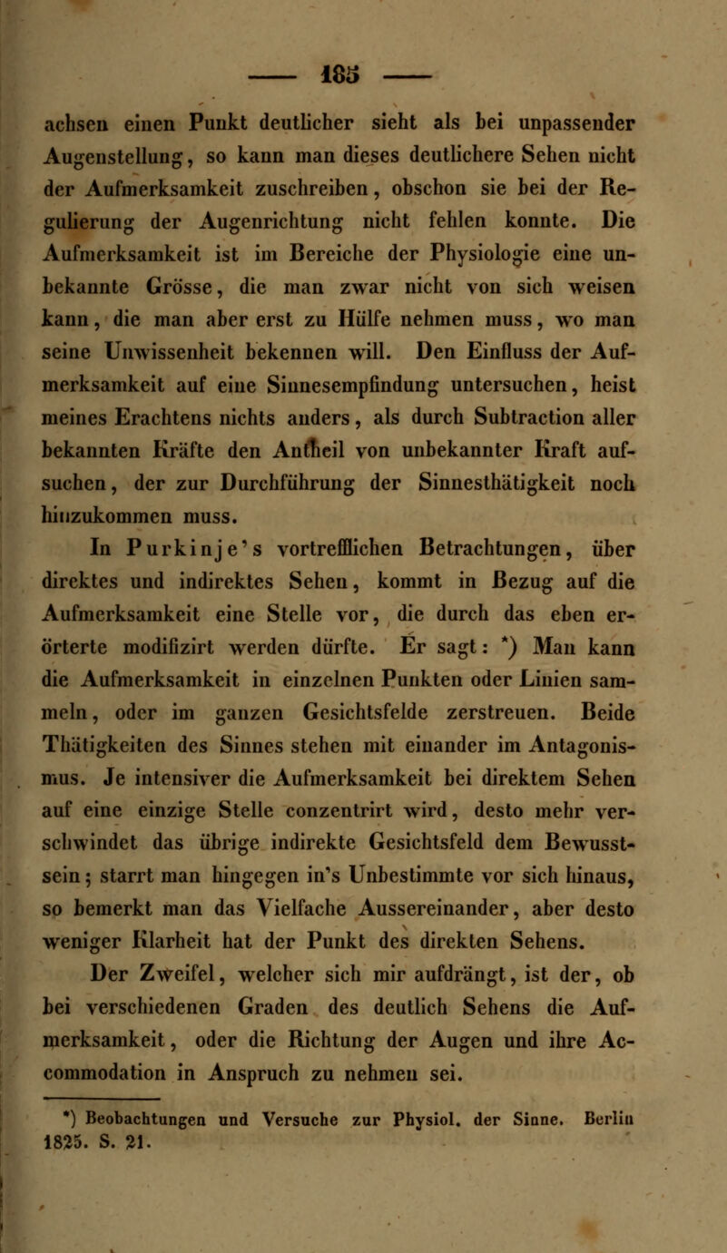 18S achsen einen Punkt deutlicher sieht als bei unpassender Augenstellung, so kann man dieses deutlichere Sehen nicht der Aufmerksamkeit zuschreiben, obschon sie bei der Re- gulierung der Augenrichtung nicht fehlen konnte. Die Aufmerksamkeit ist im Bereiche der Physiologie eine un- bekannte Grösse, die man zwar nicht von sich weisen kann, die man aber erst zu Hülfe nehmen muss, wo man seine Unwissenheit bekennen will. Den Einfluss der Auf- merksamkeit auf eine Sinnesempfindung untersuchen, heist meines Erachtens nichts anders, als durch Subtraction aller bekannten Kräfte den Antfieil von unbekannter Kraft auf- suchen, der zur Durchführung der Sinnesthätigkeit noch hinzukommen muss. In P u rk i nj e' s vortrefflichen Betrachtungen, über direktes und indirektes Sehen, kommt in Bezug auf die Aufmerksamkeit eine Stelle vor, die durch das eben er- örterte modifizirt werden dürfte. Er sagt: *) Man kann die Aufmerksamkeit in einzelnen Punkten oder Linien sam- meln, oder im ganzen Gesichtsfelde zerstreuen. Beide Thätigkeiten des Sinnes stehen mit einander im Antagonis- mus. Je intensiver die Aufmerksamkeit bei direktem Sehen auf eine einzige Stelle conzentrirt wird, desto mehr ver- schwindet das übrige indirekte Gesichtsfeld dem Bewusst- sein; starrt man hingegen in's Unbestimmte vor sich hinaus, so bemerkt man das Vielfache Aussereinander, aber desto weniger Klarheit hat der Punkt des direkten Sehens. Der Zweifel, welcher sich mir aufdrangt, ist der, ob bei verschiedenen Graden des deutlich Sehens die Auf- merksamkeit, oder die Richtung der Augen und ihre Ac- commodation in Anspruch zu nehmen sei. *) Beobachtungen und Versuche zur Physiol. der Sinne. Berlin 1825. S. 21.