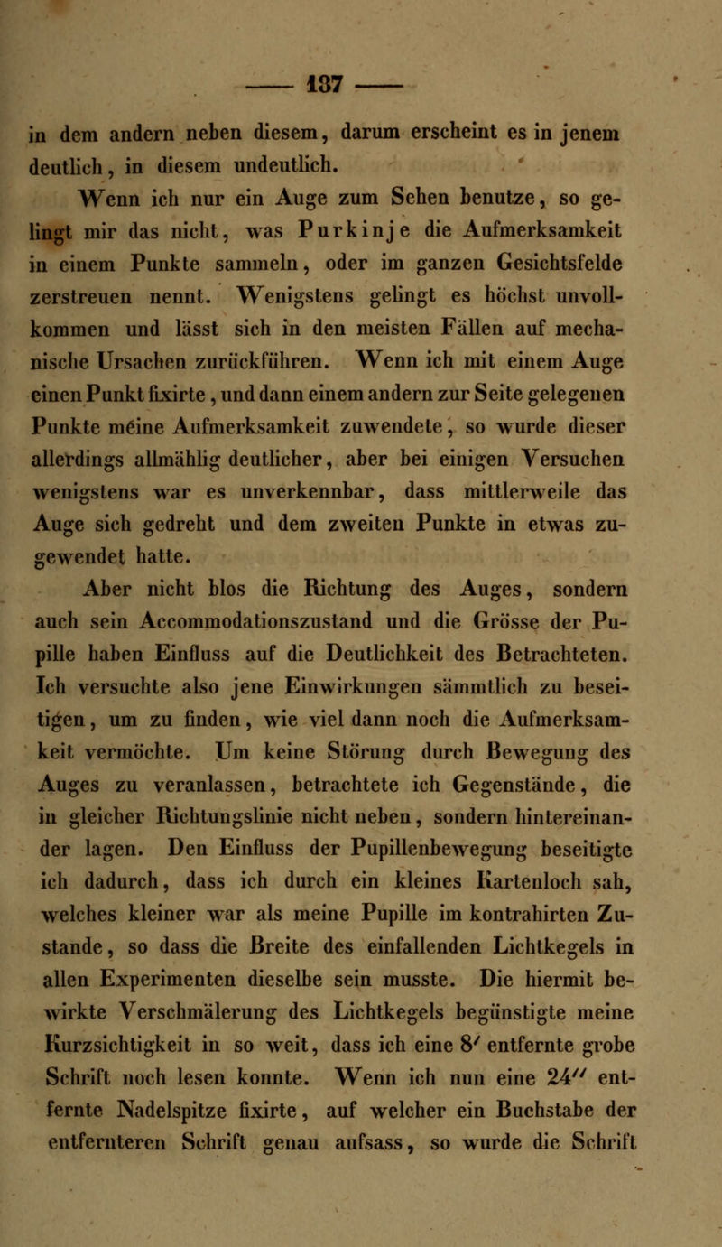 137 in dem andern neben diesem, darum erscheint es in jenem deutlich, in diesem undeutlich. Wenn ich nur ein Auge zum Sehen benutze, so ge- lingt mir das nicht, was Purkinje die Aufmerksamkeit in einem Punkte sammeln, oder im ganzen Gesichtsfelde zerstreuen nennt. Wenigstens gelingt es höchst unvoll- kommen und lässt sich in den meisten Fallen auf mecha- nische Ursachen zurückführen. Wenn ich mit einem Auge einen Punkt fixirte, und dann einem andern zur Seite gelegenen Punkte meine Aufmerksamkeit zuwendete, so wurde dieser allerdings allmählig deutlicher, aber bei einigen Versuchen wenigstens war es unverkennbar, dass mittlerweile das Auge sich gedreht und dem zweiten Punkte in etwas zu- gewendet hatte. Aber nicht blos die Richtung des Auges, sondern auch sein Accommodationszustand und die Grösse der Pu- pille haben Einfluss auf die Deutlichkeit des Betrachteten. Ich versuchte also jene Einwirkungen sämmtlich zu besei- tigen , um zu finden, wie viel dann noch die Aufmerksam- keit vermöchte. Um keine Störung durch Bewegung des Auges zu veranlassen, betrachtete ich Gegenstände, die in gleicher Richtungslinie nicht neben, sondern hintereinan- der lagen. Den Einfluss der Pupillenbewegung beseitigte ich dadurch, dass ich durch ein kleines Kartenloch sah, welches kleiner war als meine Pupille im kontrahirten Zu- stande, so dass die Breite des einfallenden Lichtkegels in allen Experimenten dieselbe sein musste. Die hiermit be- wirkte Verschmälerung des Lichtkegels begünstigte meine Kurzsichtigkeit in so weit, dass ich eine 8/ entfernte grobe Schrift noch lesen konnte. Wenn ich nun eine 24 ent- fernte Nadelspitze fixirte, auf welcher ein Buchstabe der entfernteren Schrift genau aufsass, so wurde die Schrift